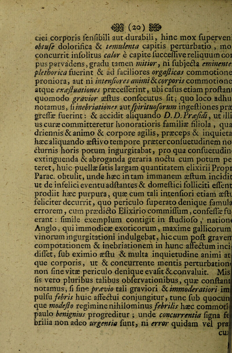 ciei corporis ferifibili aut durabili, hinc mox fuperveni obtufe dolorilica & temulenta capitis perturbatio , mo concurrit info litus calor e capite fucceffive reliquum cor pus pervadens, gradu tamen mitior, ni fubje6la emittente\ flethorica fuerint & ad faciliores orgaflicas commotione proniora, aut ni intenfior es animi & corporis commotione atque exeeft nationes praecefierint, ubi cafus etiam proflant quomodo gravior xftus confecutus fit; quo loco adhu notamus, (iinebriationes amfpirituo/brum ingeftiones prae greife fuerint : & accidit aliquando D. D. Trifidi, ut illi us curae committeretur honoratioris familiae filiola , qua driennis & animo & corpore agilis, praeceps & inquieta haec aliquando aeftivo tempore praeter confuetudinem no fturnis horis potum ingurgitabat, pro qua confuetudin» extinguenda & abroganda geraria no<5tu eum potum pe teret, huic puellae fatis largam quantitatem elixirii Propr ParaCe obtulit, unde haec in tam immanem aeftum incidit ut de infelici eventu adftantes & domeftici folliciti effent prodiit haec purpura, quae cum tali intenfiori etiam aefti feliciter decurrit > quo periculo fuperato denique famula errorem , cum praedi6to Elixirio commiflum, confefliefu¬ erant : fimile exemplum contigit in ftudiofo nationi Anglo, qui immodicae exoticorum, maxime gallicorum vinorum ingurgitationi indulgebat, hiccum poft graverr compotationem & inebriationem in hunc affe&um inci diffet, fub eximio aeftu & multa inquietudine animi at que corporis, ut & concurrente mentis perturbationi non fine vitae periculo denique evafit & convaluit. Misj iis vero pluribus talibus obfer vationibus, quae conflant notamus, fi fine pr&vio tali graviori & immoderatiori im! pulfu febris huic affe<flui conjungitur, tunc fub quocun que modeflo regimine nihilominus febrilis haec commoti ! paulo benignius progreditur ; unde concurrentia figna fe brilia non adeo urgentia funt, ni error quidam vel pra CUJ