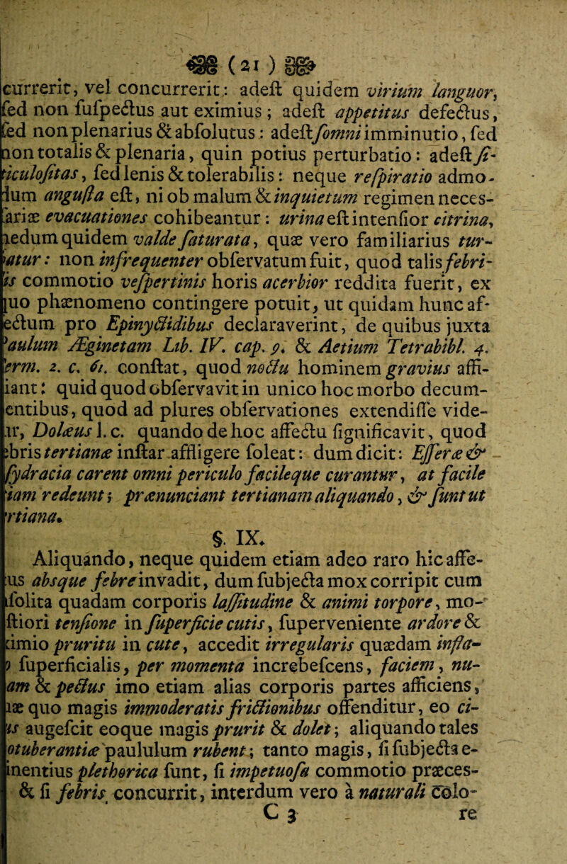 currenti vel concurrerit; adeft quidem virium languor, fed non fufpedus aut eximius; adeft appetitus defe&us, fed non plenarius abfolutus; adeft[omni imminutio, fed non totalis & plenaria, quin potius perturbatio: adeft./?- nculofitas, fed lenis & tolerabilis: neque refpiratio admo- Ium angufla eft, ni ob malumEcinquietum regimen neces¬ sariae evacuationes cohibeantur: «r/Weftintenfior citrina, aedum quidem valde fatur at a, quae vero familiarius tur¬ batur: non infrequenter oblervatumfuit, quod talis is commotio vefpertms horis acerbior reddita fuerit, ex [uo phaenomeno contingere potuit, ut quidam huncaf- e<flum pro Epinytlidibus declaraverint, de quibus juxta 'aulum JEginetam Lib. IV. cap. 9. & Aetium Tetrabibl. 4. 'erm. 2. c. 61. conflat, quod noclu hominem gravius affi- iant: quid quod obfervavit in unico hoc morbo decum- entibus, quod ad plures obfervationes extendifle vide¬ ar, Dolaeus l.c. quando de hoc affedhi fignificavit, quod :bris/mitfw<einftar-affligere foleat: dum dicit: EJfer<e& fydracia carent omni periculo facileque curantur, at facile tam redeunt > prtenunciant tertianam aliquando, & funt ut rtiana• §. IX. Aliquando, neque quidem etiam adeo raro hicaffe- :us absque febre invadit, dum fubje&a mox corripit cum dolita quadam corporis lajjitudine & animi torpore, mo- ftiori tcnfione in fuperfcie cutis, fuperveniente ardore & dmio pruritu in cute, accedit irregularis quaedam infla- ? fuperficialis, per momenta increbefcens, faciem, nu¬ am 8c peilus imo etiam alias corporis partes afficiens, laequo magis immoderatisfri&ionibus offenditur, eo ci- is augefcit eoque magis prurit & dolet; aliquando tales otuberantw paululum rubent; tanto magis, fifubje<ftae- inentius plethorica funt, fi impetuofa commotio praeces- & fi febris concurrit, interdum vero a naturali Colo- C 3 _ re