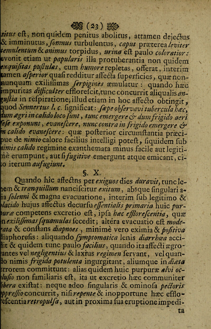 (*:3) „ thus eft, non quidem penitus abolitus, attamen deje^us & imminutus > firmus turbulentus, caput praeterea leviter temulentum & animus torpidus , urinet eft paulo coloratior: evenit etiam ut papularis illa protuberantia non quidem wquifitas pujktlas, eum humore repletas, offerat, interim tamen ^rwrquafireddituraffecfta fuperfides, quaenmv nunquam exiliftimas firpigines aemulatur : quando haec, impuritas difficulter effiorefcit,tunc concurrit aliqualis^»- *ujiia in refpiratione;. illud etiam in hoc affecto obtingit* Ejuod Sennertus U c. fignificat: fiepe ohfervavi tubercula haecy ium £gri in calido loco funt, tunc emergere & dum frigido aeri refe exponunt, evanefcere, nunc contra in frigido emergere & m calido evanefcere: quae pofterior circumftantia^praeci- >ue de nimio calore facilius intelligi poteft* fiquidem fub urnis calido regimine exanthemata minus facile aut legiti- he erumpunt, mttifugitive emergunt atque emicant, ci¬ to iterum aufugiunt* §. X, # Quando hic affe£lns per exiguos dies duravit y tunc le~ lem & tranquillum nancifcitur exitum, absque lingulari a** ia folenni & magna evacuatione, interim fub legitimo & ylacido hujus affedus decurfu effentialis primaria huic pur- )ur<£ competens excretio eft, ipfa haec efflor efcentia y quae n exilijjimasfquantulas fecedit; altera evacuatio eft mode¬ rata & conftans diapnoes , minime vero eximia & pofitiva liaphorefis: aliquando fymptomatica lenis diarrhcea acci- lit & quidem tunc paulo facilius, quando ita affefli aegro- antes vel negligentius & laxius regimen fervant, vel quan¬ to nimis frigida potulenta ingurgitant, aliumque in diaeta errorem committunt: alias quidem huic purpurae alvi oc~ iufio non familiaris eft, ita ut excretio haec communiter 1ibera exiftat: neque adeo lingularis & ominofa pectoris Ppr effio concurrit, ni II repente & inopportune haec efflo - efcentia retropulfa, aut in proxima fua eruptione impedi-