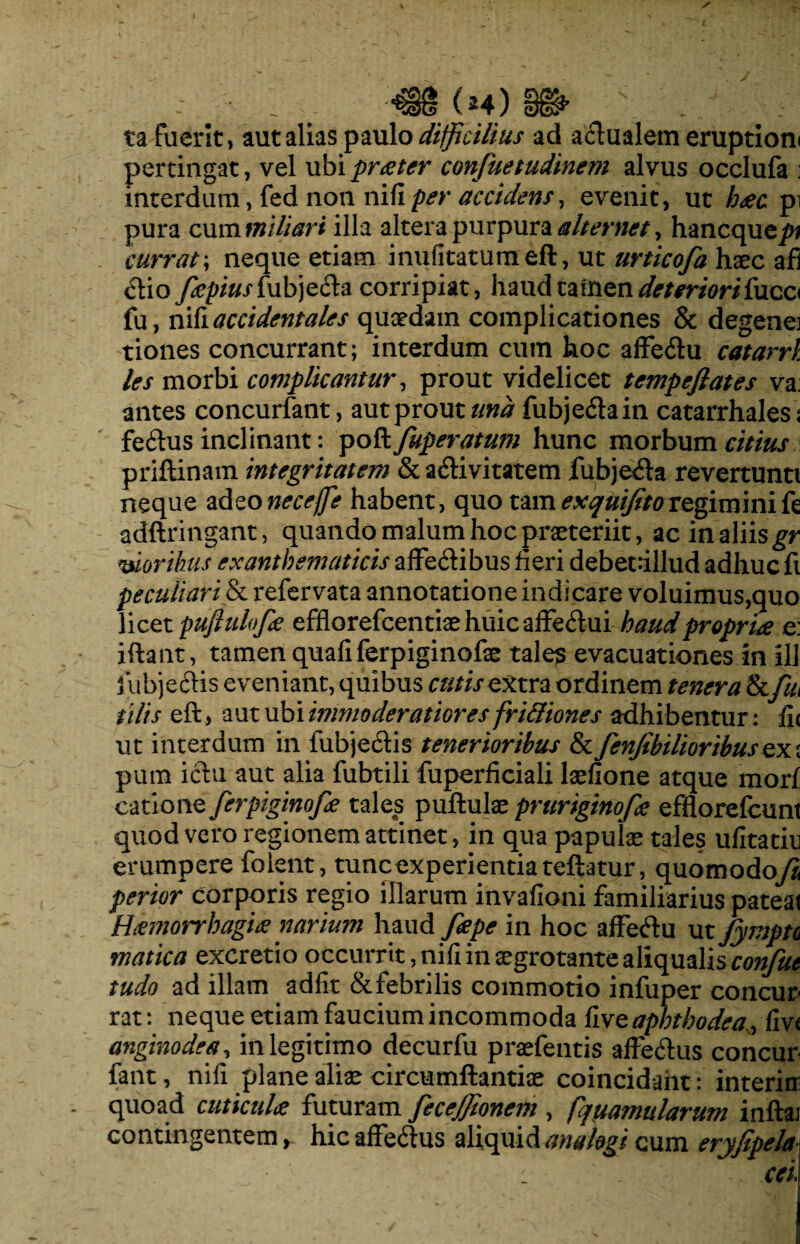 ta fuerit, aut alias paulo difficilius ad aflualem eruptioni pertingat, vel ubi prceter confuetudinem alvus occlufa ■ interdum, fed non nifi per accidens, evenit, ut h<ec pi pura cum miliari illa altera purpura alternet, hancque^ currat; neque etiam inufitatumeft, ut urticofa haec afi <flio ffiepiusiubje&a corripiat, haudcafnendeteriorifucc< fu, nifi accidentales quaedam complicationes & degenej tiones concurrant; interdum cum hoc affe&u catarrl les morbi complicantur, prout videlicet tempeflates va: antes concurfant, aut prout und fubje&ain catarrhales: fe£tus inclinant: poft fuperatum hunc morbum citius priftinam integritatem & a&ivitatem fubjeda revertunti neque adeoneceffe habent, quo tam exquijitoregiminife adftringant, quando malum hoc praeteriit, ac in aliis gr moribus exanthematicis affe&ibus fieri debetfillud adhuc fi peculiari & refervata annotatione indicare voluimus,quo licet pufluloffie efflorefcentiaehuicaffedui haud propria e: iftant, tamen quafiferpiginofae tales evacuationes in ili fubjeftis eveniant, quibus cutis extra ordinem tenera Scfui ii lis eft, aut ubi inmioderatiores fri&iones adhibentur: fi< ut interdum in lubjectis tenerioribus & fenfibUioribus ex ; pum ictu aut alia fubtili fuperficiali laefione atque mori catione ferpiginofie tales puftulazpruriginoffie efflorefcunt quod vero regionem attinet, in qua papulae tales ufitatin erumpere foient, tuncexperientia reflatur, quomodoyX perior corporis regio illarum invafioni familiarius pateat Haemorrhagice narium Jiepe in hoc affectu ut fympu tnatica excretio occurrit, ni fi in aegro tante a confut tudo ad illam adfit & febrilis commotio infuper concur¬ rat: neque etiam faucium incommoda fiveaphthodea, fiv< angmodea, in legitimo decurfu praefentis affe&us concur fant, nifi plane aliae circumflandae coincidaiit: interin: quoad cuticuU futuram fecejjionem , fqyamularum inftaj contingentem, hic affeftus aliquid analogi cum eryfipela