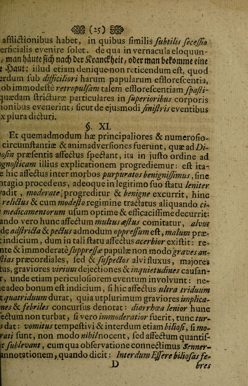 afflidionibus habet, in quibus fimilis fubtilis feceffo erficialis evenire folet, de qua in vernacula eloquun- v mn l>dufe jidEj n ad) ber ^tancf ^etf , ober mati befomme eme t v^aut; illud etiam denique-non reticendum eft, quod irdum fub difficiliori harum papularum efflorefcemia, obimmodefte retropulfam talem efflorefcentiam fpafti- pjaedam ftri&uras particulares in fuperioribus corporis ionibus evenerint,- ficutde ejusmodi^iflriseventibus x plura diduri. §. XL Et quemadmodum hx principaliores & numerofio- circumftantiae &animadverfiones fuerunt , quas ad Di- 'ofin praefentis affedus fpedant, ita in jufto ordine ad ignojticam illius explicationem progrediemur: eft ita- e hic affedus inter morbos purpuratos benigniffimus, fine itagio procedens', adeoque in legitimo fuo ftatu leniter radit , moderate\progreditur & benigne excurrit, hinc relittus & cum modefto regimine tradatus aliquando ci- ' medicamentorum ufum optime &efficaciffimedecurrit*, ando vero hunc affedum multus aflus comitatur, alvus de adjlrida & pefius admodum oppreffum eft, malum pne- : indicium, dum in tali ftatu affedus acerbior exittit: re- nte & immoderatefupprejjx papulx non modo graves an- (lias praecordiales, fed &LfuJpefios alvi fluxus, majores tus, graviores virium dejediones & inquietudines caufan- r, unde etiam periculoliorem eventum involvunt: ne- le adeo bonum eft indicium, fi hic affedus ultra triduum t quatriduum durat, quia utplurimum graviores implica- nes&c febriles concurfus denotat: diarrhoea lenior hunc 'edum non turbat, fi vero immoderatior fuerit, tunc tur- jdat: vomitus tempeffivifkinterdum etiambilioji, timo¬ rati funt, non modo^7;/7nocent, fed affedum quantif- r [ablevant, cum qua obfervatione connedimus Senner- annotationem, quando dicit: Interdum Effere biliofasfe-