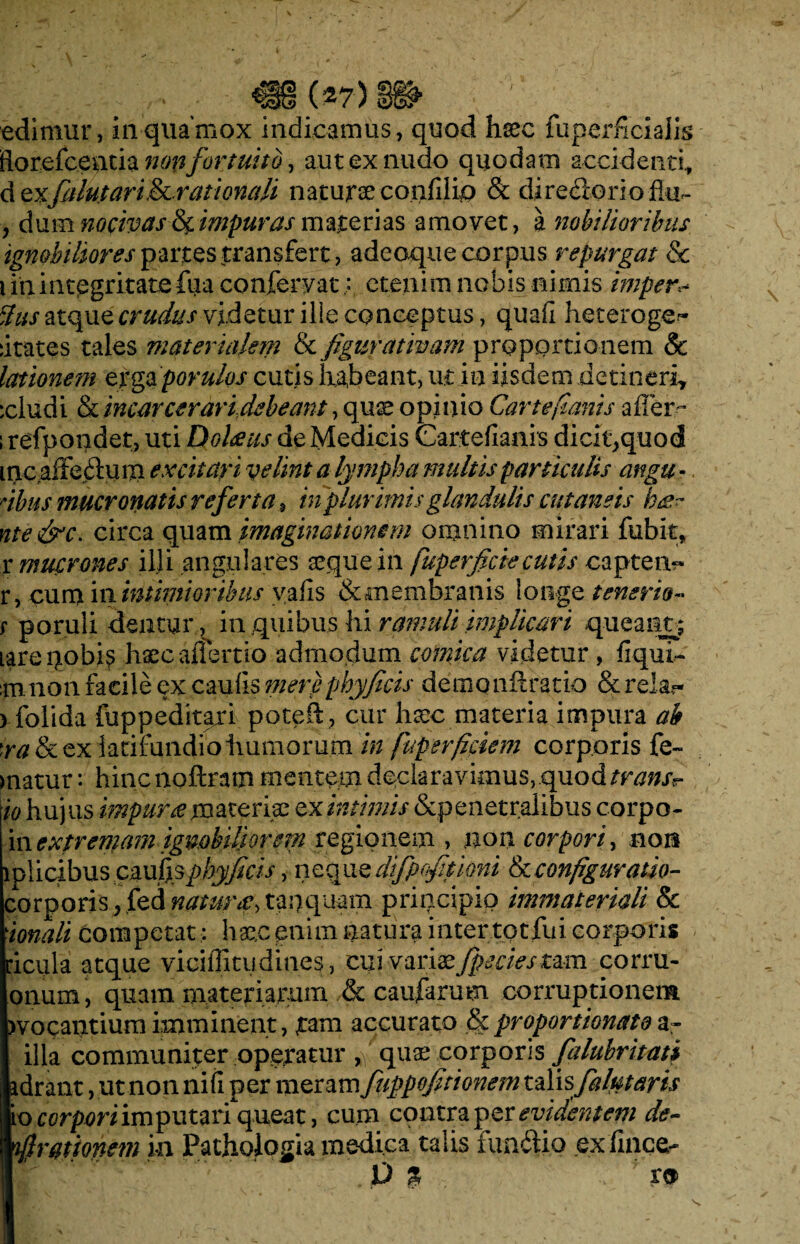 edimur, in qua mox indicamus, quod haec fuperficialis ftorefceatia non fortuito, aut ex nudo quodam accidenti, d exfalutari&Lratlonali naturae confilio & diredGrioflu- , dum nocivas & impuras materias amovet, a nobilioribus ignobiliores partes transfert, adeoque corpus repurgat & i in integritate fua conferyat; etenim nobis nimis imper* dus atque crudus videtur ille conceptus, quafi heteroge~ fitates tales materiakin Ik figurativam proportionem Sc lationem erga porulos cutis habeant, ut in iisdem detineri, :cludi & incarcerari,debeant, quae opinio Cartefianis affer- i refpondet, uti Doheus de Medicis Cartefianis dicit^quod incaffe&um excitari velint a lympha multis particulis angu - dbus mucronatis referta, in plurimis glandulis cutaneis h&~ nte&c. circa quam imaginationem omnino mirari fubit, r mucrones illi angulares seque in fuperficiecutis capten- r, cum in intimioribus vafis & membranis longe tenerio« r poruli dentur, in quibus hi ramuli implicari queant; larepobis haec alterno admodum comica videtur , fiqui- mnon faeile ex,caulis mere phy ficis demonftratio & re!a.~ ) folida fuppeditari poteft, cur hsec materia impura ab \ra & ex latifundio humorum in fupsrficiem corporis fe~ matur: hinenoftram mentem declaravimus,quod/f^Xr io hujus impura materiae ex intimis &penetralibus corpo- in extremam ignobiliorem regionem , non corpori, non lplicibuscau^phyficisyneq}iQt0fqftioni h. configuratio- corporis, fed natura•> tanquam principio immateriali & ionali competat • haec enim natura inter tot fui corporis ficula atque viciffitudines, cui variae fpeciesmm corru- onum, quam, materiarum & caufarum corruptionem )vocantium imminent, tam accurato &proportionatoa» illa communiter operatur fi quae corporis falubritati idrant, ut non nifi per meram fuppofitionem t&lisja/utaris io corpori imputari queat, cum contra per evidentem de¬ lirationem in Pathologia medica talis iunifiio ex filice- D % rs>