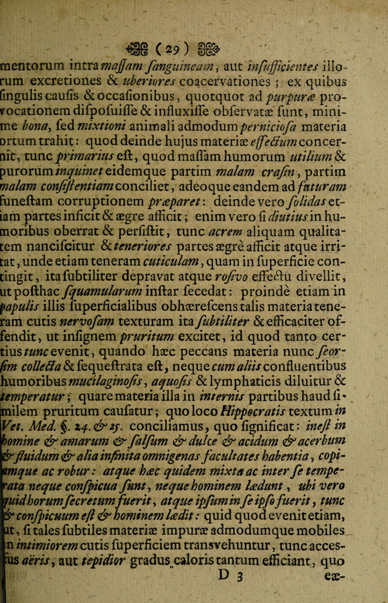 mentorum intra mafjam fanguineam, aut infu/fcientes illo¬ rum excretiones & uberiores coacervationes ; ex quibus (ingulis caufis &occafionibus, quotquot ad purpura pro¬ vocationem difpofuilfe & influxiffe obfervatae funt, mini¬ me bona> led mixtioni animali admodumperniciofa materia ortum trahit: quod deinde hujus materiae efeclum concer¬ nit, tunc primarius eft, quod maffam humorum utilium & purorum inquinet eidemquQ partim malam crafln, partim malam conftftentiam conciliet, adeo que eandem ad futuram funeftam corruptionem praeparet: deinde vero folidas et¬ iam partes inficit & aegre afficit; enim vero fi diutius in hu¬ moribus oberrat & perfiftit, tunc acrem aliquam qualita¬ tem nancifcitur & teneriores partes aegre afficit atque irri¬ tat , unde etiam teneram cuticulam, quam in fuperficie con¬ tingit, itafubtiliter depravat atque roflvo efferiu divellit, xxtpofthzcfquamularummftL&c fecedat: proinde etiam in papulis illis fuperficialibus obhaerefcens talis materia tene¬ ram cutis nervofam texturam ita fubtiliter & efficaciter of¬ fendit, ut infignempruritum excitet, id quod tanto cer¬ tius tunc evenit, quando haec peccans materia nunc feor- fim f0//o5fc&fequeftrata eft, nequeam? aliis confluentibus humoribus mucilaginofts, aquofis & lymphaticis diluitur & temperatur; quare materia illa in internis partibus haud fi * milem pruritum caufatur; quo loco Hippocratis textum in Vet. Med. §. Zf.&zj. conciliamus, quo fignificat: inefl in homine & amarum & falfum & dulce & acidum & acerbum & fluidum & alia infinita omnigenas facultates habentia, copi- mque ac robur: atque h<ec quidem mixta ac inter fe tempe¬ rata neque confpicua funt, neque hominem ludunt, ubi vero yuid horumfe cretum fuerit, atque ipfuminfeipfofuerit, tunc & confpicuum efl & hominem leedit: quid quod evenit etiam, at, fi tales fubtiles materiae impurae admodumque mobiles n intimiorem cutis fuperficiem transvehuntur, tunc acces- us aeris aut tepidior gradus caloris tantum efficiant, quo D 3 eae-