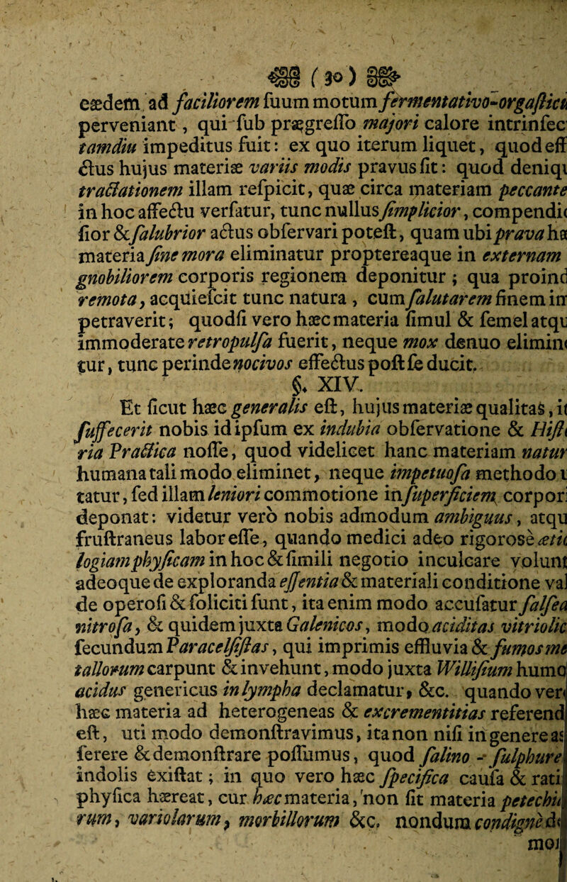 easdem ad faciliorem fuum motum femtmttativo-orgaftm perveniant, qui fub praegreffo majori calore intrinfec tamdiu impeditus fuit: ex quo iterum liquet, quodeff £his hujus materiae variis modis pravus fit: quod deniqi tradationem illam refpicit, quae circa materiam peccante in hoc affeftu verfatur, tunc nullusfimplicior, compendic fior &falubrior aftus obfervaripoteft, quam ubi prava ha materia fine mora eliminatur proptereaque in externam gnobiliorem corporis regionem deponitur; qua proind remota, acquiefcit tunc natura , cum falutarem finem in petraverit; quodfi vero haec materia fimul & femel atqu immoderateretropulfa fuerit, neque mox denuo elimim cur, tunc perinde nocivos effe&uspoftfe ducit. §♦ XIV. Et ficut haee generalis eft, hujus materiae qualitas, it fujfecerit nobis idipfum ex indubia obfervatione & Hijh ria Vradica nofle, quod videlicet hanc materiam natur humana tali modo eliminet, neque impetuofa methodo i tatur, fed illam leniori commotione in fuperficieni corpori deponat: videtur vero nobis admodum ambiguus, atqu fruftratieus labor eflfe, quando medici adeo rigorose^/zc logiamphyficaminhocSifimili negotio inculcare volunt adeoque de exploranda ejjentia & materiali conditione val de operofi&folicitifunt, ita enim modo accufatur falfea mtrofa, & quidem juxta Galenicos, modo additas vitriolic fecundum Varacelfifias, qui imprimis effluvia & fumos mt t aliorum carpunt & invehunt, modo juxta WiUifium humaj acidus geneticus in lympha declamatur, &c. quando ver< haec materia ad heterogeneas & excrementitias referend eft, uti modo demonftravimus, ita non nifi iri genere as: ferere &demonftrare poflumus, quod falino - fulphure Indolis exiftat; in quo vero haec fpecifica caufa & rati phyfica haereat, cur h£cmateria,non fit materiapetechui rum> vamlarum} morbillorum &c, nondum condigne & mox