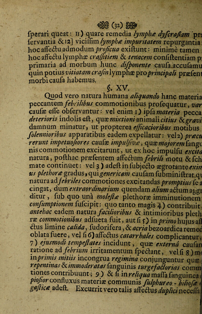 fperari queat: n ) quare remedia lympha dyfcrafiam pr fervantia &12] vicilfim lympha impuritatem repurgantia hoc affe&u admodum proficua exiftunt: minime tamen hoc affeftu lymphae crajjitiem & tenacem confidentiam p primaria ad morbum hunc difponente caufa^accufamr quin potius vitiatam crafm lympha; pro principali praefeni morbi caufa habemus, §• XV. /r- , J Quod vero natura humana aliquando hanc materia peccantem febrilibus commotionibus profequatur, var caufe effe obfervantur: vel enim j) ipfamateria pecca; deterioris indolis eft, quae mixtioni animali citius & gravi damnum minatur, ut propterea efficacioribus motibus folennioribus apparatibus eadem expellatur: vel 2) pracu rerunt impetuojiores caufae impulfiva, quae majorem fangr nis commotionem excitarunt, ut ex hoc impulfu excita natura, pofthac praefemem affectum febrili motu &fch mate continuet: vel 3 ) adeftinfubjecto aegrotante exin us plethora gradus, cpii gener icam caufam fubminiftrat,qi natura adfebriles commotiones excitandas promptius le a cingat, dum extraordinarium quendam aliuma£tum aggr ditur, fub quo una molefta plethorae imminutionem confumptionem fufcipit: quo tanto magis 4) contribuit . antehac eadem natura facilioribus & intimioribus pleth rae commotionibus adfueta fuit, aut fi f) in primo hujus ali cius limine calida, ludorifcru, tk. acria bezoardica reinec oblata fuere, vel fid)affe<ffus catarrhales complicantur, 7 ) ejusmodi tempeftates incidunt, quae externa caufan ratione ad febrium irritamentum fpeCtant, vel fi 8 ) mi in primis initiis incongrua regimina conjunguntur quae repentinas & immoderatas fanguinis turgefadorias comm uones contribuunt; 9) & fi in reliqua mafla fanguinea, piojior confluxus materiae communis fulphureo - biliofe i gajticx adeft. Excurrit vero talis affedus duplicinecefla