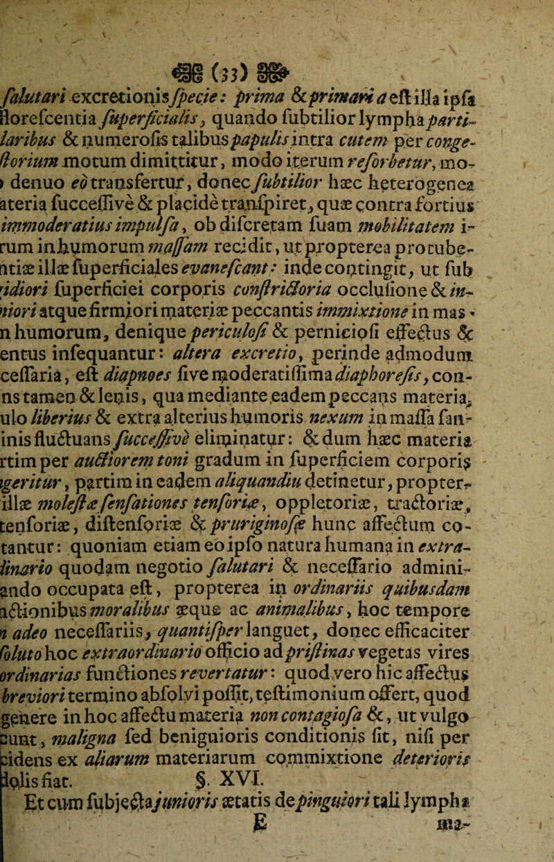 falutari excretionis[pecte: prima &primani aed ilk ipfe flore fcentia [uperficialis, quando fubtiliorlymphap^r/i- laribus Scnumerofis talibus papulis intra cutem per conge- (lorium motum dimittitur, modo iterum reforhetur, ibo, > denuo ^transfertur, donecfubtilior haec h^terogene^ ateria fuccefllve & placide tranfpiret, quae contra fortius immoderatius imptilfa, ob di fer eram fuam mobilitatem i~ rum inhumorum majjam recidit, utpropterea protube- titiae illae fuperficiales^^/?^// inde contingit, ut fub 'idiori fuperficiei corporis conjlri&oria occlulione&i^ mori atque firmiori materiae peccantis immixtione in mas * n humorum, denique periculofi& perniciofi efferus <5c entus infequantur: altera ex cretio, perinde admodum ceflaria, eft diapnoes dvQmofomnffimzdiaphorefis ycoii- ns tamen & lenis, qua mediante .eadempeccans materia^ ulo liberius & extra al terius humoris nexum inmaffa fan~ inisfluftuans fuccejfive eliminatur: Sedum haec materia rtimper auffiorem toni gradum in fuperficiem corporis xgeritur, partira in eadem aliquandiu detinetur, propterr» illaz moleft<efenfationes tenforite, oppletoriae, tra&oriae, tenforiae , diftenforiae & prttriginoff hunc affectum cq~ tantur: quoniam etiam eoipfo natura humana in extra- Unario quodam negotio falutari & neceffario ad mini¬ ando occupata eft, propterea in ordinariis quibusdam aftionibus moralibus aeque ac animalibus, hoc tempore n adeo neceflariisj quantifperlanguet, donec efficaciter Colutohoc extraordinario officio adpriflinasregeus vires ordinarias functiones revertatur: quod vero hic affe£hi$ breviori termino abfolvi poffit, teftimonium offert, quod genere in hoc affe&u materia non contagiofa &, ut vulgo punt, maligna fed benignioris conditionis fit, nifi per eidens ex aliarum materiarum commixtione deterioris iplisfiat, §. XVI. Et cum fubjeftajunioris secatis de pinguiori tali lympha JB ; m&~