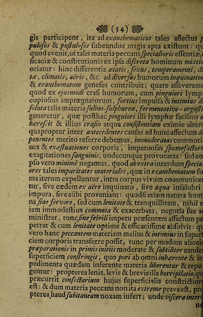 gis participent, ita ad exanthematicos tales affe61us p pulofos & puflulofos fubeundos magis apta exiftunt: qn quod evenk,ut talis materia peccans[pedalioris edendae, < ficaciae & conftitutionis ex ipfa difcreta Hominum mixtio oriatur: hinc differentia ee tatis ?fexus , temperamenti, di t& ■> climatis, aeris y &c. ad diverjks humorum inquinatior, & exanthematum genefes contribuit; quare afleverami quod ex ejusmodi crafi humorum, cumpinguiori lympi copiofius impraegnatorum, fortius impu 1 fa & intimius di foluta talis materia[alino-fulphurea, [emunt ativo- orgafli generetur , quae pofthac pinguiori illi lymphae facilius a htfrefcit & illius crafin atque confifientiam eximie altera quapropter inter antecedentesc aufas ad hunc affectum^ - ponentes merito referre debemus, immoderatas commoti nes & ex afluat tones corporis , impetuofas fpumefattori exagitationes[anguinis y undecunque provocatas: fed eo pfo vero minime negamus, quod ab extra interdum[pecia^ ores tales impuritates materiales, quae in exanthematum fo ma iterum expelluntur, intra corpus vivum communicei tur, five eaedem ex aere inquinato , five aqua infalubri impura, five alibi proveniant: quodfi etiam natura huni: na fine fervore, fed cum lenitate tranquillitate, nihil e iam immodeftius commota & exacerbata , negotia fua a< miniftret, xxvcic fine febrili impetu praefentemaffeftumpe petrat &cum lenitate optime &efficacifiime abfolvit: qi vero hanc peccantem materiam melius & intimius m fuperf ciem corporis transferre poffit , tunc per modum alicujt praeparationis in primis initiis moderate & fubtiliter eandei fuperficiem confringit, quo pori ab omni inh terente & in pedimenta quaedam inferente materia liberentur &repu gentur: propterea lenis, levis & brevis illa horripilatio^ praecurrit confe&arium hujus fuperficialis conftri&ion eft: & dum materia peccans non ita extreme prava eft, pr< pterea hswAfubit aneam noxam infert; unde vi/cera interi