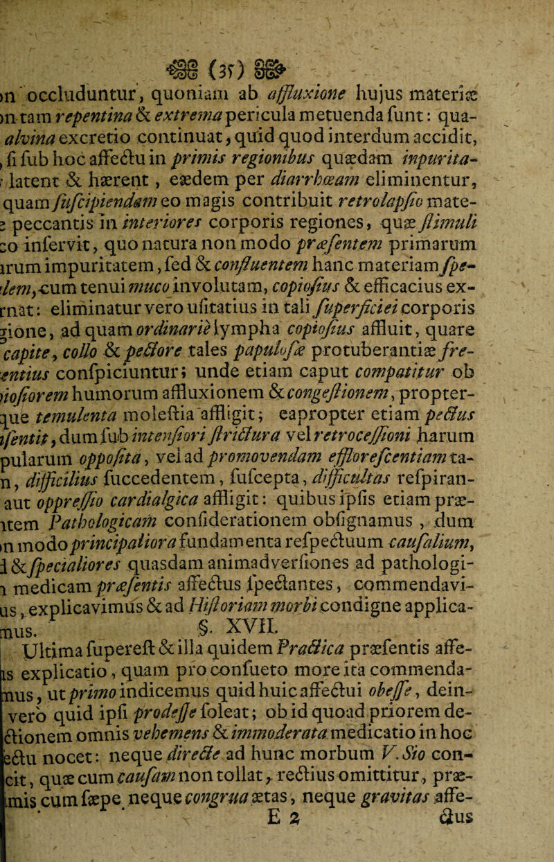 >n occluduntur, quoniam ab affluxione hujus materi® >n- tam repentina extrema pericula metuenda funt: qua- alvina excretio continuat, quid quod interdum accidit, > fi fub hoc affe&u in primis regionibus quaedam inpurita- r latent & haerent, eaedem per diarrhoeam eliminentur, quam fufcipiendam eo magis contribuit retrolapfio mate- i peccantis in interiores corporis regiones, quaeflimuli eo infervit , quo natura non modo prafentem primarum irum impuritatem, fed & confluentem hanc materiam fps-> demycum tenui muco involutam, copiofius & efficacius ex- mat: eliminatur vero ufitatius in tali fuperflciei corporis jione, adquzmordinarielympha copiofius affluit, quare °Civpite> collo & pe&ore tales papulofle protuberandae fre- entius confpiciuntur; unde etiam caput compatitur ob noflorem humorum affiuxionem Stcongeflionem, propter- que temulenta moleftia affligit; eapropter etiam pedus ifentit, dumfub intenfiori flridura vel retrocejfloni harum aut oppreflio cardialgica affligit: quibus ipfis etiam prae- item Pathologicam confiderationem obfignamus , dum >n modo principaliora fundamenta refpecduum caufalium, i&fpecialiores quasdamanimadverfiones ad pathologi- i medicam pr deflentis affedlus lpeclantes, commendavi- us explicavimus & ad Hiftoriam morbi condigne applica¬ mus. . §. XVII. Ultima fupereft & illa quidem Pradica praefentis affe- is explicatio, quam proconfueto more ita commenda¬ mus ? ut primo indicemus quid huic affe£hii obejfle, dein- vero quid ipfi pro defle {oleat; ob id quoad priorem de- riionem omnis vehemens & immoderata medicatio in hoc e&u nocet: neque dire de ad hunc morbum V. Sio con¬ cit, quse cum cauflavt non tollatr re&ius omittitur , pre¬ mis cum fepe neque congruamus, neque gravitas affe- E % Sus