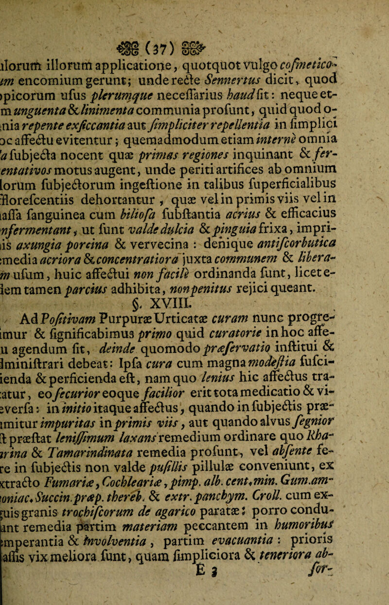 llorutft illorum applicatione, quotquot vulgo cofmctkfc m encomiumgerunt; unde redde Sennertus dicit, quod epicorum ufus plerumque neceffarius haud fit: neque et- m unguenta & linimenta communia profunt, quid quod o- nia repente exjiccantia aut /impliciter repellentia infimplici 3c affecdu evitentur; quemadmodum etiam interne omnia ^fubjefta nocent quae primas regiones inquinant Scfer- entativos motus augent, unde periti artifices ab omnium [orum fubje<dorum ingeftione in talibus fuperficialibus fiorefeentiis dehortantur, quae vel in primis viis vel in laffa fanguinea cum biliofa fubftantia acrius & efficacius nfermentant i ut funt valde dulcia & pinguia frixa, impri- tis axungia porcina & vervecina : denique antifcorbutica :media acriora &cconcentratiora]wxt2L communem & libera- wufum, huic affeddui non facile ordinanda funt, licet e- lem tamen parcius adhibita, non penitus rejici queant. XVIII. : Ad Vofitivam Purpurae Urticatae curam nunc progre- imur & fignificabimus primo quid curatorie in hoc affe- u agendum fit, deinde quomodoprcefervatio inftitui & Iminiftrari debeat : Ipfa cura cum magna modefiia fufei- ienda & perficienda eft, nam quo lenius hic affecdus tra- :atur, eofecurioreoque facilior erit tota medicatio & vi- -verfa: in initio itaque affe<dus, quando in fubje<dis prae- imitur impuritas in primis viis, aut quando alvus fegnior il praeftat leni/Jimim laxans remedium ordinare quo Rba~* irina & Tamarindinata remedia profunt, vel abfente fe¬ re in fubje<ffis non valde pufillis pillulae conveniunt, ex £tra<do FumariaCochlear ice ypimp. alb. cent<,min. Gam.am- 'oniac.Succin.prcep. thereb, & extr. pancbym. CroU. cum ex- £uis granis trochifcorum de agarico paratae t porro condu- iant remedia partim materiam peccantem in humoribu/ inperantia & 'involventia , partim evacuantia : prioris iflis vix meliora funt, quam fimpliciora & teneriora ab- £ 3 M