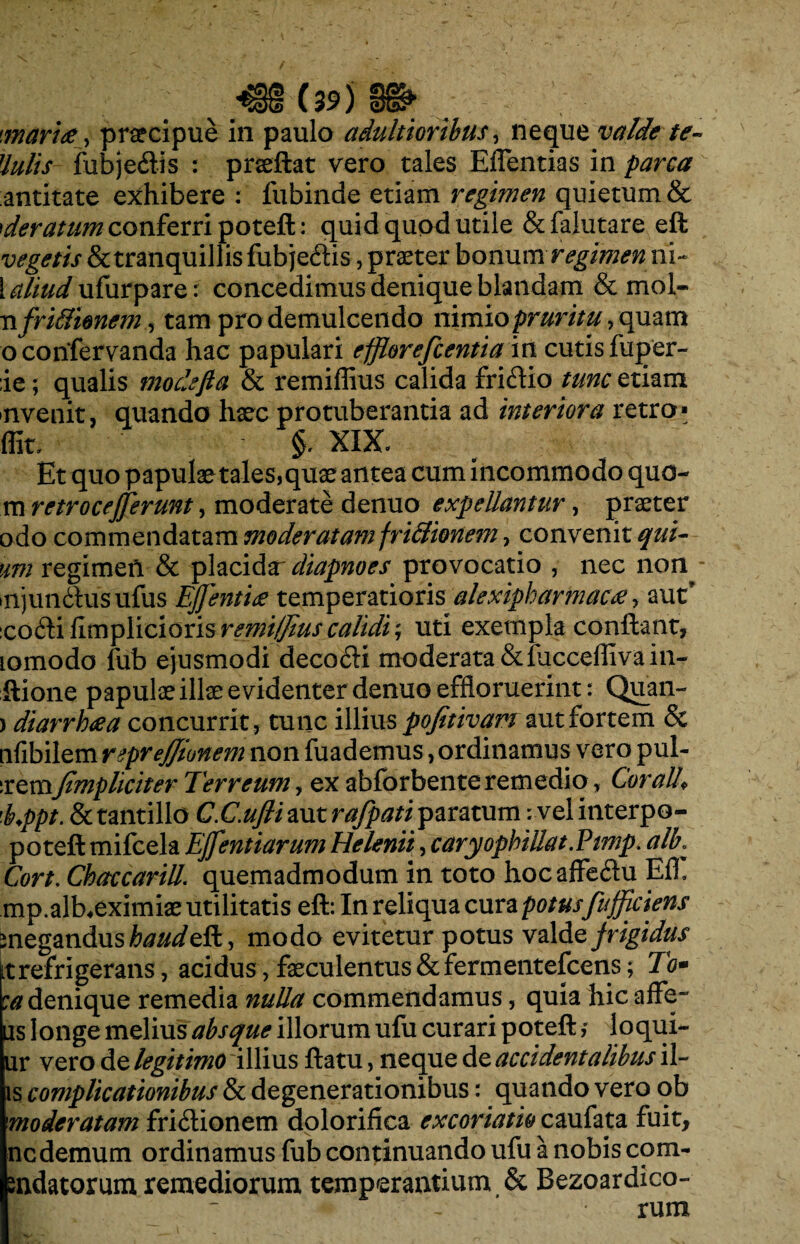 maritiy praecipue in paulo adultioribus, neque valde te- Uulis fubjedis : praeftat vero tales Effentias in parca antitate exhibere : fubinde etiam regimen quietum & rderatum conferri poteft: quid quod utile &falutare eft vegetis & tranquillis fubje&is, praeter bonum regimen ni- i^//Wufurpare: concedimus denique blandam & mol- n frtftimem, tam pro demulcendo nimio pruritu, quam oconfervanda hac papulari efflorefcentiain cutis fuper- ;ie; qualis modefta & remiflius calida friffio tunc etiam nvenit, quando haec protuberantia ad interiora retro» ffit. §. XIX. Et quo papulae tales,quae antea cum incommodo quo- m retrocejjerunt, moderate denuo expellantur, praeter odo commendatam moderatamfriBionem, convenit qui- um regimen & placida diapnoes provocatio , nec non injun&usufus EJJentiti temperatioris alexipharmacti y aut’ eo£hi fimplicioris remUJius calidi ; uti exempla conflant, lomodo fub ejusmodi decofti moderata &fucceffivain- ftione papulae illae evidenter denuo effloruerint: Quan- > diarrhtia concurrit, tunc illius pofetivam aut fortem & iifibilem reprefftonem non fuademus, ordinamus vero pul- sremJimpliciter Terreum, ex abfbrbente remedio, Cor ali* 'b.ppt. & tantillo C.C.ufli aut rafpati paratum: vel interpo- poteft mifcela EJfentiarum Helenii, caryophillat.Pimp. alb: Cort. Chaccarill. quemadmodum in toto hocaffe&u Efh mp.alKeximiae utilitatis eft: In reliqua cura potus fufficiens meganduste^/eft, modo evitetur potus valde frigidus it refrigerans, acidus, faeculentus &fermentefcens; To• :a denique remedia nulla commendamus, quia hic affe~ is longe melius absque illorum ufu curari poteft, loqui- ur vero de legitimo illius ftatu, neque de accidentalibus il¬ is complicationibus & degenerationibus: quando vero ob moderatam fri£Uonem dolorifica excoriatio caufata fuit, ncdemum ordinamus fub continuando ufu a nobis com- mdatorum remediorum temperantium & Bezoardico- | * - rum r-r -' ' : > 1 -