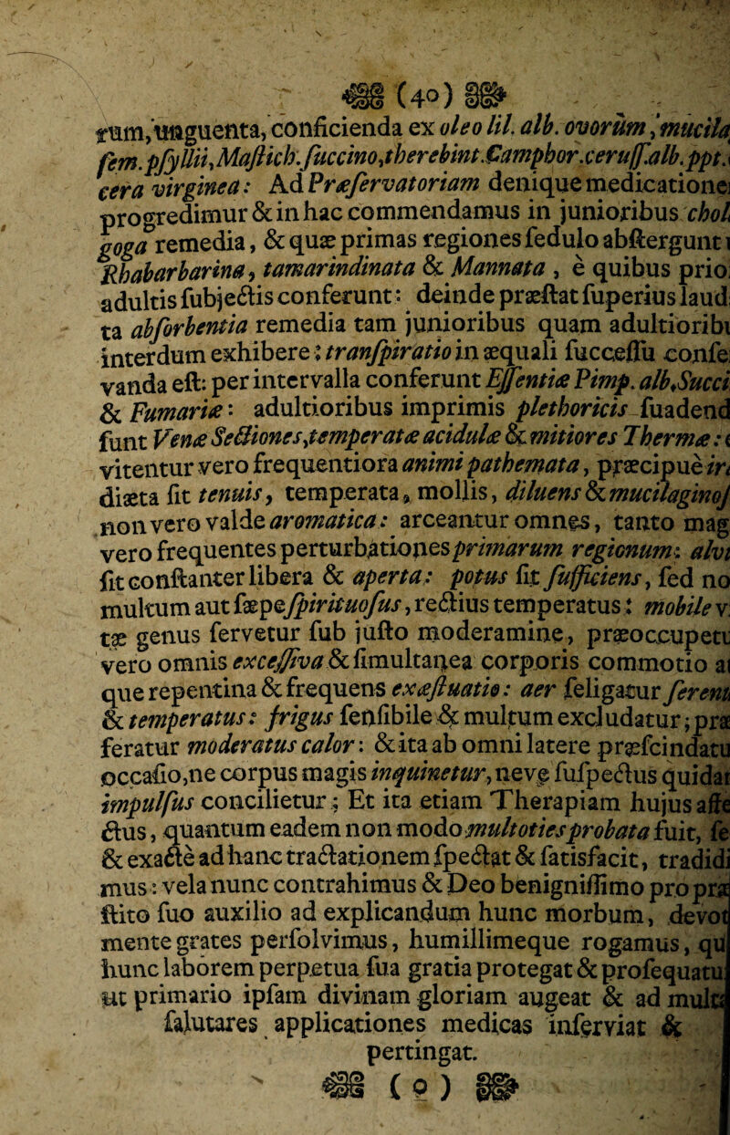 T §i* ^ ; . tum, tiftguenta, conficienda ex 0/^0 /i/, alb. ovorum tmucity fem.pfyUiiMaftwkfuccinojberebM.6mphQr.cew cera virginea: Ad Prafervatoriam denique medicatione] progredimur & in hac commendamus in junioribus chol goga remedia, & quse primas regiones fedulo abftergunt i Rbabarbarina, tamarindinata &Mannata , e quibus prio; adultis fubje&is conferunt* deinde prseftat fuperius laudi ta abforbentia remedia tam junioribus quam adultioribi interdum exhibere $ tran/piratiom aequali fucceflu confe; vanda eft: per intervalla conferunt Effentia Pimp. alb>Succi & Fumaria *• adultioribus imprimis pletboricis-iiiadend funt Vena SeBionesjtmpcrata acidula & mitiores Thermo; i vitentur vero frequentiora animi pathemata, praecipue/ri diaeta fit tenuis, temperata» mollis, diluensIkmucilaginoJ non vero valde aromatica : arceantur omnes, tanto mag vero frequentes perturbationes primarum regionum: alvi fit conftanter libera & aperta: potus fit fujficiens, fed no multum aut fepzfpirisuofus, reftius temperatus: mobile v: tx genus fervetur fub jufto moderamine, prasoceupett vero omnis excefttvaScfimuhanea corporis commotio ai que repentina & frequens exaftuatio: aer feligatur fer em & temperatus: frigus fenfibile & muljtum excludatur ;pra feratur moderatus calor: & ita ab omni latere prgricindatu occafio,ne corpus magis inquinetur, neve fufpe&us quidar impulfus concilietur; Et ita etiam Therapiam hujus affe £his, quantum eadem non modomultotiesprobata fuit, fe & exafte ad hanc tra&ationem fpeftat & fatisfacit, tradidi mus: velanunc contrahimus & Deo benigniflimo propra ftito fuo auxilio ad explicandum hunc morbum, devot mente grates perfolvimus, humillimeque rogamus, qu hunc laborem perpetua fua gratia protegat & profequatu: Ut primario ipfam divinam gloriam augeat & ad mula falutares applicationes medicas infernat Si pertingat.