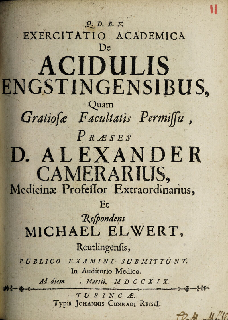 II &_T>. B. V. EXERCITATIO ACADEMICA De ACIDULIS ENGSTINGENS1BUS, Quam Gratiofe Facultatis Permijju , Prjeses D. ALEXANDER CAMERARIUS, Medicinas Profeflor Extraordinarius, Et / rR.efpondem M1CHAEL ELWERT, r- ^ ' * PUBLICO EXAMINI SUBMITTUNT. In Auditorio Medico. Ad diem . Martii, M D C C X I X. ■ ' .... ■■ .0-%—•§-# |; T U B 1 N G /E. K' Typi» Johannis Cunradi ReisiI.