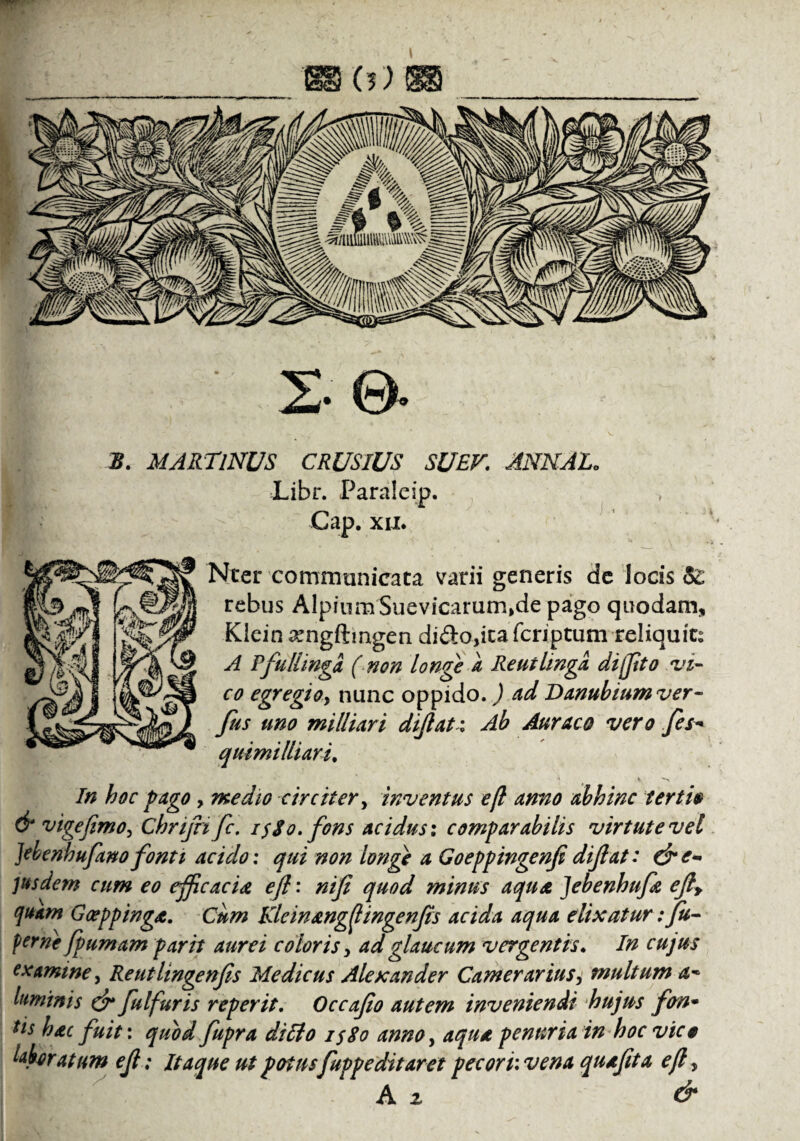 mw bs 2 •©* S. MARTlNUS CRUSIUS SUEV. ANNAE. Libr. Paraleip. > Gap. xii. Nter communicata varii generis de locis 52 rebus Alpium Suevicarurn,de pago quodam* Klein xngftmgen di£lo,ica fcriptum reliquit; A Pfullingd (non longe a Reutlingd di(Jito vi¬ co egregio, nunc oppido.) od Danubium ver- fus uno milliori dljlat i Ab Auraco vero fes- quimi/liari. In hoc pago, medio circiter, inventus efl anno abhinc terti» & vige fimo, Chrijri fic. i$$o. fons acidus: comparabilis virtute vel ]ebenhufimofonti acido: qui non longe a Goeppingenfidiflat: &e- ]usdem cum eo efficacia efl: nifi quod minus aqua Jebenhufa efiy quam Goeppinga. Cum Kleinangflingenfis acida aqua elix at ur: Ju- ferne fpumam par it aurei coloris, ad glaucum vergentis. In cujus examine, Reutlingenfis Medicus Alexander Camerarius, multum luminis & fulfuris reperit. Occafio autem inveniendi hujus fon- tts hac fuit: quvd fupra diffio i$8o anno, aqua penuria in hoc vico hfaratum efl ; Itaque ut potus fuppeditaret pecori: vena quafita efl, A z &