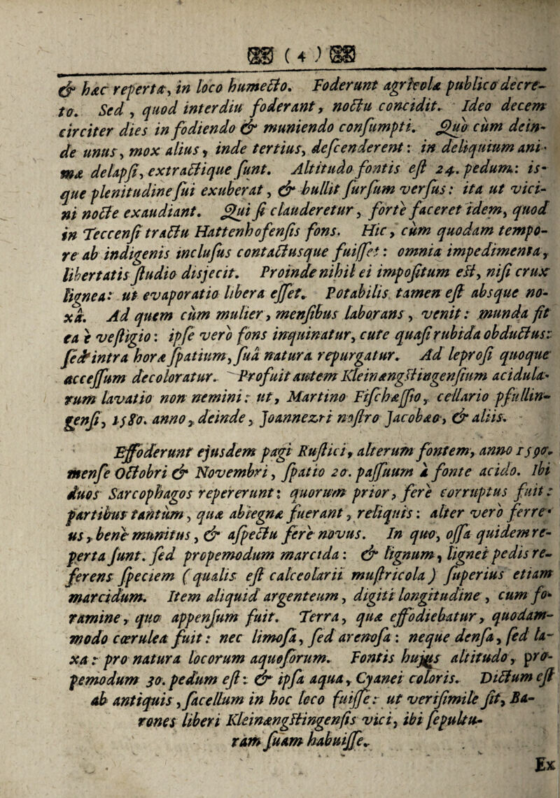 cf hac referta;, in loco hume Ito. Foderunt agrkola publica decre¬ to. Sed, quod inter diu foderant, notia concidit, ideo decem circiter dies infodiendo & muniendo confumpii. J$ub cum dein¬ de unus, mox dius, inde tertius, defcenderent: in deliquium ani¬ ma delapfi, extratiique funt. Altitudo fontis efi 24,. pedum: is- que plenitudine fui exuberat , & bullit furfum verfus: ita ut vici¬ ni notie exaudiant, fijui fi clauderetur , forte faceret idem, quod in Teccenfitratlu Hattenhofenfis fons. Hic, cum quodam tempo¬ re ab indigenis inclufus contatlusque fuiffet: omnia impedimenta, libertatis fiudio disjecit. Proinde nihil ei impofitum efi, ni fi crux lignea: ut evaporatio libera effet. Potabilis tamen ejl absque no¬ xa. Ad quem ciim mulier, menfibus laborans, venit: munda fit ea e vefligio: ipfe vero fons inquinatur, cute quafirubida obdutlus: fid?intra horafpatinmffua natura repurgatur. Ad leprofi quoque acceffum decoloratur.. ^Profuit autem Kleinangttingenfium acidula• tum lavatio non nemini: ut, Martino Frfchajfio, cellario pfulhn- genfi, l$8o\ amo , deinde, Joannezri mflro Jacobao, & aliis. f Effoderunt ejusdem pagi Rufi ici, alterum fontem, anno ispcr* menfe Ottobri & Novembri, fpatio 20. pajfuum a fonte acido. ibi duos Sarcophagos repererunti quorum prior? fere corruptus fuit: partibus tantum, qua abiegna fuerant, reliquis: alter vero ferre • us , bene munitus, & afpeciu fere novus. In quo, offa quidem re¬ fer t a Junt. fed propemodum marctda: & tignum, lignei pedis re¬ ferens fpeciem (qualis efi calceolarii mufiricola) fuperius etiam marcidum. Item aliquid argenteum, digiti longitudine, cum fo¬ ramine, quo appenfum fuit. Terra, qua effodiebatur, quodam¬ modo coerulea fuit: nec limofa, fed arenofa: neque denfa, fed ta¬ xa : pro natura locorum aquoforum. Fontis hujjis altitudo , 'pro¬ pemodum 30. pedum efi v Cr ipfa aqua, Cyanei coloris. Vilium efi ab antiquis, fac ellum in hoc loco fuifife: ut verifimile fit, Ba¬ rones liberi KleinangBwgenfis vici, ibi fepultu- ramfuam hubuijfe..