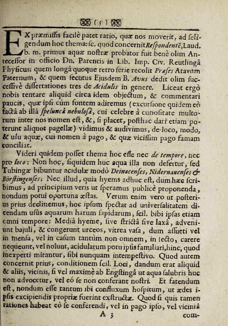 EXprxmiffis facile patet ratio, qux nos moverit, ad /eli¬ gendum hoc thema: fc. quod concexn\tRefpondente,l.a.ud' b. m. primus aqua: noftrx probator fuit beneolim An¬ tecellor in officio Dn. Parentis in Lib. Imp. Civ. Reutlinga Fhyficus; quem longa quoque retro ferie recolit Prtfes Atavum Paternum, & quem fecutus Ejusdem B. Avus dedit olim fuc- ceffive diflerrationcs tres de Acidulis in genere. Liceat ergo nobis tentare aliquid circa idem objedum, & commentari paucis, quaripfi cum fontem adiremus (excurfione quidem eo fadaabilla fpeluncx nebulopi, cui celebre a cunofitate multo¬ rum inter nos iiomen eft, &, fi placet, pofthac dari etiam po¬ terunt aliquot pagella:) vidimus & audivimus, de loco, modo, & u/u aquar, cui nomen a pago, & qux viciffim pago famam conciliat. Videri quidem pollet thema hoc e fle nec de tempore, nec pro loco-. Non hoc, fiquidem huc aqua illa non defertur, fed Tubingx bibuntur acidulx modo Deinticenjesy HidernAuenfes & Borjlingenfes; Nec illud, quia hyems adhuc eft, dumhxc feri* bimus, ad principium veris ut fperamus publice proponenda, nondum potui oportuna xftas. Verum enim vero ut pofteri- us prius declinemus, hoc ipfum /pedat ad univerfalitatem di¬ cendam ufus aquarum harum fapidarum, fcil. bibi ipfas etiam emni tempore: Media hyeme, five ftrida five laxa, adveni¬ unt bajuli, & congerunt urceos, vitrea vafa, dum aflueti vel in menfa, vel in cafum tantum non omnem, in ledo, carere nequeunt, vel nolunt, acidularum potu ipfis familiari,hinc, quod inexperti mirantur , libi nunquam intempeftivo. Quod autem concernit prius, conditionem fcil. Loci, dandum erat aliquid & aliis, vicinis, fi vel maxime ab Engftinga ut aqua falubris huc non advocetur, vel eo fe non conferant noftri. Et fatendum eft, nondum efle tantum ibi confluxum hofpitum, ut xdes i- pfis excipiendis proprix fuerint exftrudx. Quod fi quis tamen tationes habeat eo fe conferendi, vel in pago ipfo, vel vicinia A } com-