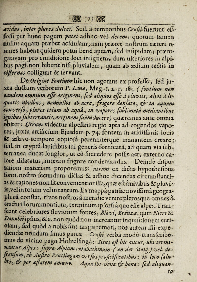 acidus, inter plures dulces. Scii, a temporibus Crufibfoerunt ef> fofli per hunc pagum putei adhuc vel decem, quorum tamen nullus aquam probet acidulam,nam praxec noflnmi caeteri o*- mnes habent quidem potui bene aptam, fed infipidam; proro¬ gativam pro conditione loci infignem, dum ulteriores in alpi- bus pagi, non bibunt nifi pluvialem, quam ab odium ceflis in cifternas colligunt &: fervant. De Origine Fontium hic non agemus ex profeflo, fed ju¬ xta duflum verborum P. Lana, Mag. 1.1, p. igy. ( fontium non eandem omnium effe originem, fed aliquos effe a fluviis, altos a li¬ quatis mvibus, nonnullos ab aere, frigore denfato, & in aquam- converfo, plures etiam ab aqua, in vapores fublimata mediantibus ignibus fubterraneis, originem fiam ducere) quore nus ance omnia obiter: Utrum videatur alpeftris regio apta ad cogendos vapo¬ res, juxta artificium Ejusdem p. 74. fontem in aridiffimis locis l£ adlivo tempore copioie perenniterque manantem creares» fcil. in crypta lapidibus fui generis fornicata, ad-quam viafub- terranea ducat longior, ut eo fuccedere poflk aer, externo ca* lore dilatatus, interno frigore condensandus. Deinde difpu* sationi materiam proponimus: utrum ex dicStis hypothefibus fonti noflro fecundum dicStas & adhuc dicendas circumflanti- as & rationes non fit eonvenientiorillajquo eflanivibus &pluvi- is,vel in totum vel in tantum. Ex mappa pania: noviffimageogra- phica conflat, rivos noftros a meridie venire plerosque omnes ^ tradlu iilorummontium, terminum ipforu a quo effe alpes»Tran- feant celebriores fluviorum fontes, Blavi, Brenza,c^ain Nicri Sc Danubii ipfius, 6ec. non quod non mereantur inquifitionem curi* ofam, fed quod a nobis fint magis remoti, nodantem illi expe* diendas nondum fimus pares. Crufii verba modo cransfcribe* tnus de vicino pago Holzeifinga: Situs ef hic vicus, ub i t er mi * nantur Alpes: fupra Alpium catabathmum ( an der Staig) vel de» fienfum,ao Auflro Reutlingam verfusprofeifeentibus: in loco falu^ riy & per aftatem amoeno- Aqua ibi viva & bona; fed aliquan >