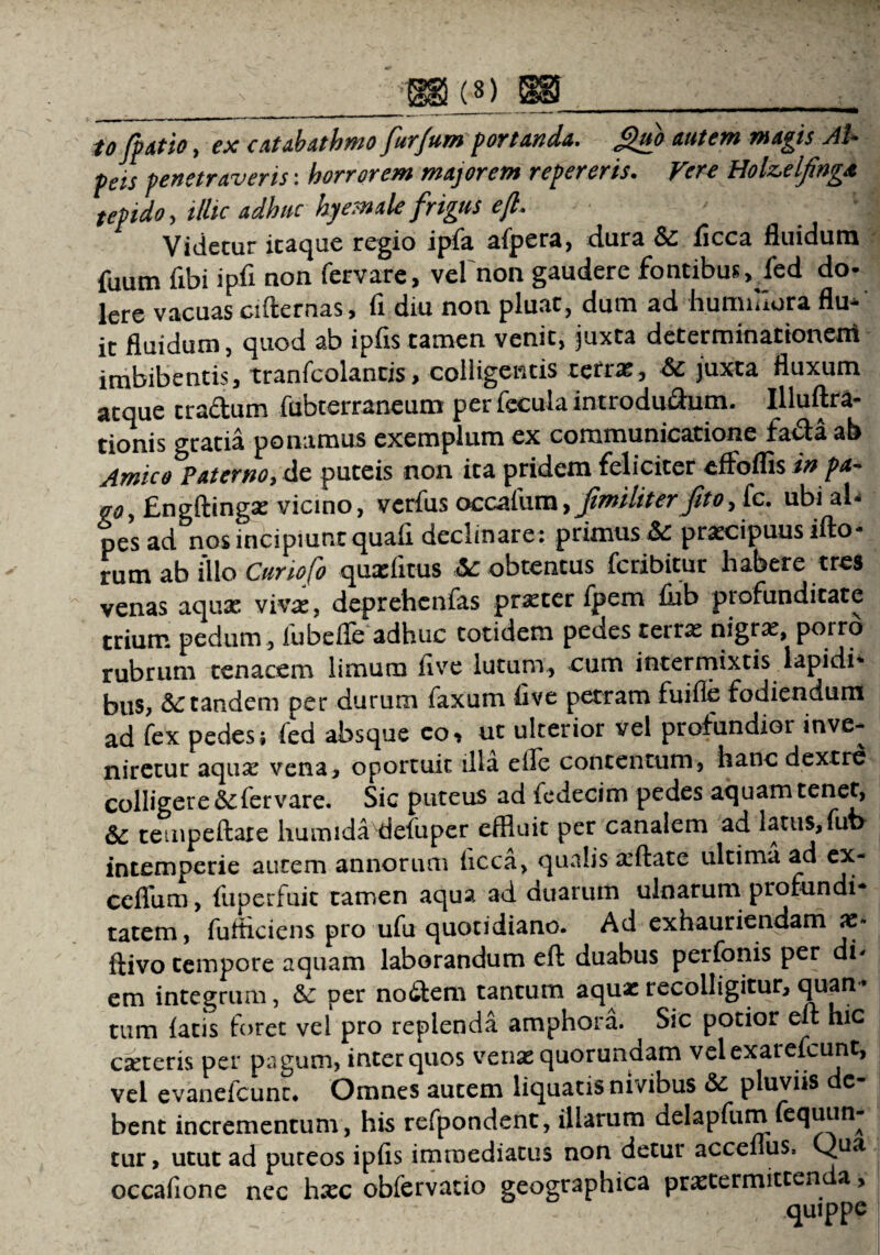 to/patio, ex catabathmo fur/um portanda. guo autem magis AU peis penetraveris: horrorem majorem repereris. Vere HoUelfinga tepido, illic adhuc hy em ale frigus efl* Videtur itaque regio ipfa afpera, dura &: iicca fluidum fuum fibi ipfi non fervare, vel non gaudere fontibus, fed do- Iere vacuas ciflernas, fi diu non pluat, dum ad hummora flu^ it fluidum, quod ab ipfis tamen venit, juxta determinationem imbibentis, tranfcolantis, colligentis terras, &c juxta fluxum atque tradum fubterraneum per fecula introdudum. Illuftra- tionis gratia ponamus exemplum ex communicatione fadaab Amico Paterno, de puteis non ita pridem feliciter effoflis in pa~ ao, Engftingas vicino, verfus occafum, Jimiliter/itoy fc. ubi al- pes ad nos incipiunt quafi declinare: primus & pracipuus ifto- rum ab illo Curio fo quaditus <3c obtentus fcribitur habere tres venas aquae vivae, deprehenfas praeter fpem fiib profunditate trium pedum, fubeffe adhuc totidem pedes terrae nigrae, porro rubrum tenacem limum live lutum, cum intermixtis lapidi' bus, &: tandem per durum faxum five petram fuifle fodiendum ad fex pedes; fed absque eo, ut ulterior vel profundior inve¬ niretur aquae vena, oportuit illa elle contentum, hanc dextre colligere &fervare. Sic puteus ad fedecim pedes aquam tenet, tempeftate humida defuper effluit per canalem ad latus,fub intemperie aurem annorum hcca, qualis afflate ultima ad ex- ceflhm, fuperfuit tamen aqua ad duarum ulnarum profundi¬ tatem, fuffleiens pro ufu quotidiano. Ad exhauriendam x- ftivo tempore aquam laborandum efl: duabus perfonis per di* em integrum, Sc per no<£tem tantum aqua: recolligitur, quan* tum fatis foret vel pro replenda amphora. Sic potior elt hic eseteris per pagum, inter quos vena: quorundam vel exarefeunt, vel evanefcunr* Omnes autem liquatis nivibus «Se pluviis de¬ bent incrementum, his refpondent, illarum delapfum fequun- tur, utut ad puteos ipfis immediatus non detur acceflus, Qua occafione nec hxc obfervatio geographica prastermitten a, quippe