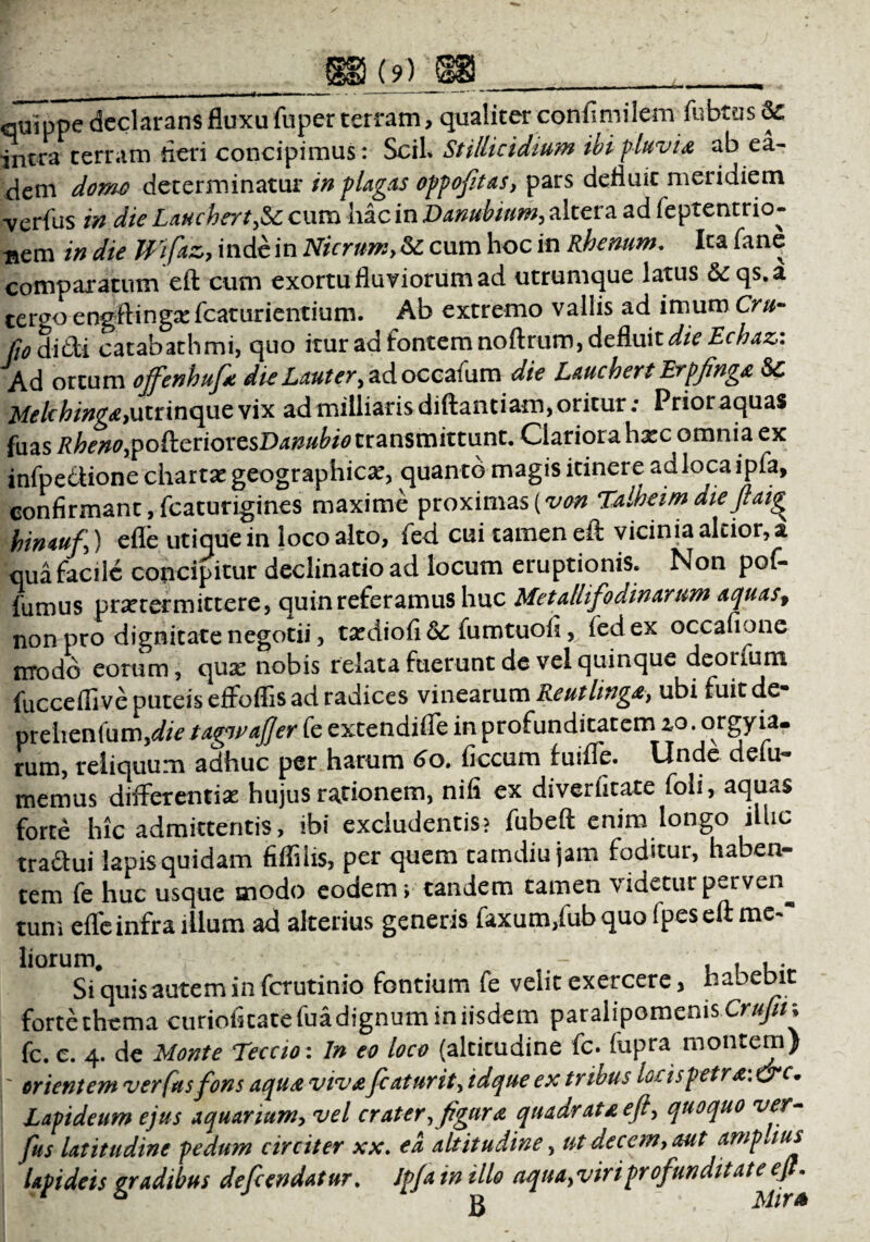 quippe declarans fluxu fuper terram, qualiter conflmilem fubtus intra terram fleri concipimus: SciL Stillicidium ibi fluvia ab ea¬ dem domo determinatur in plagas oppoftas, pars defluic meridiem verius in die Lauchert,&c cum hac in Danubium, altera ad feptentrio- nem in die Wfaz, inde in Nicrum, & cum hoc in Rhenum. Ita fane comparatum eft cum exortu fluviorum ad utrumque latus Seqs.a ter^o engftingxfcaturientium. Ab extremo vallis ad imum Cru- fio didi Catabathmi, quo itur ad fontemnoftrum, defluit dieEchaz: Ad ortum offenhufa die Lauter, adoccaium die Lauchert Erpfnga Sc Melchinga,utrinque vix ad milliarisdiftantiam, oritur; Prior aquas fiias Rheno,podcriovesDanubio transmittunt. Clariora h^c omnia ex infpe&ione chartae geographica, quanto magis itinere adlocaipia, confirmant, fcaturigines maxime proximas (von Talheim dieftaig^ hin auf) efle utique in loco alto, fed cui tamen eft vicinia alcior, a qua facile concipitur declinatio ad locum eruptionis. Non pof- fumus praetermittere, quin referamus huc Metalli fodinarum aquas, non pro dignitate negotii, ta^diofi &; fumtuofi, fed ex occafione modo eorum, qux nobis relata fuerunt de vel quinque deorium fuccefiive puteis effoflis ad radices vinearum Reutlinga> ubi fuit de* prehenlum,die taewafter fe extendiffe in profunditatem io. orgyia* rum, reliquum adhuc per harum 60. ficcum fuiffe. Unde defu- memus differentiae hujus racionem, nifi ex diverfitate foii, aquas forte hic admittentis, ibi excludentis? fubefl enim longo illic tradlui lapis quidam fiffihs, per quem tamdiujam foditur, haben¬ tem fe huc usque modo eodem; tandem tamen videturperven^ tum efle infra illum ad alterius generis faxum,fub quo (pes eft me~“ liorum. , t Si quis autem in ferutinio fontium fe velit exercere> habebit forte thema curioficatefua dignum in iisdem paralipomenis Crufin fc. c. 4. de Monte Teccio: In eo loco (altitudine fc. fupra montem) ' orientem ver fus fons aqua viva fcaturit, idque ex tribus locis petra: &c. Lapideum ejus aquarium, vel crater, figura quadrata eft, quoquo ver- fus latitudine pedum circiter xx. ea altitudine, ut decem, aut ampaus lapideis gradibus defendatur. Ip/a in illo aqua,vir iprofundit at e ejt.