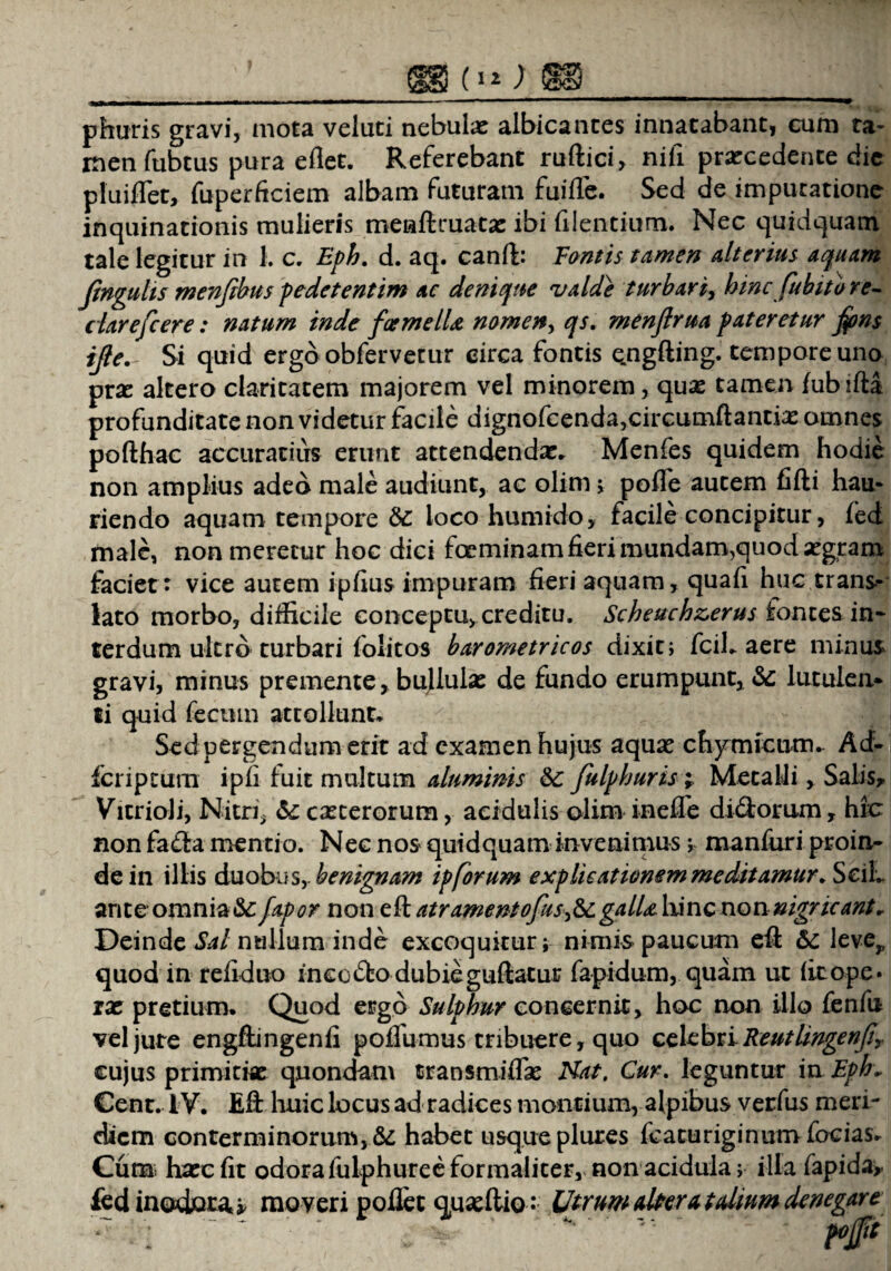 (i»; *Be« phuris gravi, mota veluti nebulae albicantes innatabant, cum ta¬ men fubtus pura e flet. Referebant ruftici, nili praecedente die pluiflet, fuperficiem albam futuram fuifle. Sed de imputatione inquinationis mulieris menftmatae ibi Alentium. Nec quidquam tale legitur in 1. c. Eph. d. aq. canft: Fontis tamen alterius aquam Jinguhs menftbus pedetentim ac denique valde turbari, hinc fub ito re- clarefcere: natum inde foemelU nomen, qs. menjirua pateretur fons ijleSi quid ergo obfervetur circa fontis e.ngfting. tempore uno pra: altero claritatem majorem vel minorem, qux tamen fubifta profunditate non videtur facile dignofcenda,circumftantiae omnes pofthac accuratius erunt attendendae. Menfes quidem hodie non amplius adeo male audiunt, ac olim > pofle autem fifti hau¬ riendo aquam tempore te loco humido, facile concipitur, fed male, non meretur hoc dici fceminam fieri mundam,quod aegram faciet: vice autem ipflus impuram fieri aquam, quafi huc trans¬ lato morbo, difficile conceptu, creditu. Scheuchz,erus fontes in* terdum ultro turbari folitos barometricos dixit; fcil. aere minus gravi, minus premente,. bullulas de fundo erumpunt, te lutulen¬ ti quid fecum attollunt* Sed pergendum erit ad examen hujus aquas chymicum. Ad* fcriptum ipfi fuit multum aluminis te fulphuris; MetalJi, Salis, VitrioJi, Nitri, te caeterorum, acidulis olim inefle didorum, hic non fa<fta mentio. Nec nos quidquam invenimus; manfuri proin¬ de in illis duobusy benignam ipforum explicationem meditamur. SciL ante omnia&fapor non eft atr amento fas >te galLt lxinc non nigricant* Deinde Sal nullum inde excoquitur; nimispaucum eft te leve,, quod in refiduo ineo £to dubie guftatur fapidum, quam ut fit ope» ix pretium. Quod ergo Sulphur concernit, hoc non illo fenfu vel jute engftingenfi poflumus tribuere, quo celebri Reutlingenjir cujus primitiae quondam transmiflae Hat, Cur. leguntur in Ephv Cent. IV. Eft huic locus ad radices montium, alpibus verfus meri¬ diem conterminorum, te habet usque plures fcacuriginum focias. Cum: haec fit odora fulphuree formaliter, non acidula; illa fapida, fed inodora^ moveri pollet quaeftio: Utrum altera talium denegare