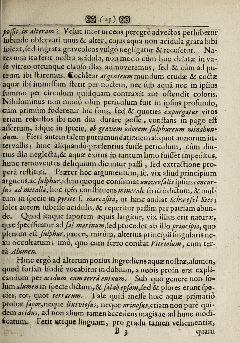 lubinde obfervari unus& alter, cujus aqua non acidula grata bibi foleat,fed ingrata graveolens vulgo negligatur &recufetur. Na¬ res non ita ferit noftra acidula, non modo cum huc delata in va- fe vitreo utcunque claufo illas admoveremus, fed &. cum ad pu¬ teum ibi Itaremus. Cochlear argenteum mundum crudas & codtx aquas ibi immiflum ftetit per noctem, nec fub aqua nec in ipiius fummo per circulum quidquam contraxit aut oftendit coloris. Nihilominus non modo olim periculum fuit in ipiius profundo, cum primum foderetur hic fons, fed &: quoties expurgatur viros etiam robuftos ibi non diu durare polle, conftans in pago eft allertum, idque in fpecie, oh gravem odorem fulphureum minahun• dum. Fieri autem talem putei mundationem aliquot annorum in¬ tervallis; hinc aliquando praefentius fuifle periculum, cum diu¬ tius illa negle£ta,6c aquas exitus in tantum limo fuilfet impeditus, hunc removentes deliquium dicuntur paffi , fed extra&ione pro¬ pera reftituti. Pi aster hoc argumentum, fc. vix aliud principium arguens,zejulphur,idem quoque confirmat univerfalis ipiius concur- Jus ad met alia, hoc ipfo con&ituznsmmerale ftricte dictum, &muh tum in fpecie in fyrite C. marcafita, ut hinc audiat Schweftl Kies% folet autem lubelie acidulis, repentur paftim per patriam abun¬ de. Quod itaque iaporem aquis largitur, vix illius erit naturas, quas fpecificatur ad fal martnum,(cd procedet ab illo principio, quo plenum eft fulphur, pauco, mirum, alterius principii lingularis ne¬ xu occultatum; imo, quo cum ferro conftat Vitnolum, cum ter¬ ra Alumen. Hinc ergo ad alterum potius ingrediens aquas noftra:,alumen, quod forfan hodie vocabitur in dubium, a nobis proin erit expli¬ candum per acidum cum terra enixum. Sub quo genere non fo* lum alumen in fyeciz dideum, & falab epfomykd & plures erunt fpe- cies, tot, quot terrarum, Tale quid inelle huic aquas primario probat fapor, neque lixiviofusy neque urinoJus,zziam non pure qui¬ dem acidus, ad non alium tamen accedens magis ae ad hunc modi¬ ficatum* Ferit utique linguam, pro gradu tamen vehementias, B } quam