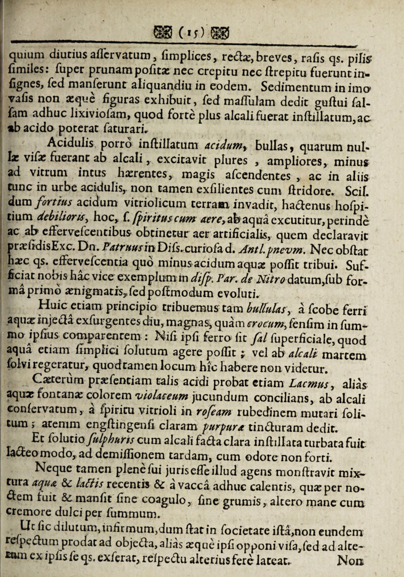 \ ( 1 f / quium diutius affer vatum , fimplices, red*, breves, rafis qs. pilis fimiles: fuper prunam politas nec crepitu nec ftrepitu fuerunt in» fignes, fed manferunt aliquandiu in eodem. Sedimentum in imo* vafis non xque figuras exhibuit, fed maflulam dedit guftui fal- ifam adhuc lixiviolam, quod forte plus alcali fuerat inftillatum,ac %b acido poterat faturari.. Acidulis porro inftillatum acidum f bullas 9 quarum nul¬ las vifas fuerant ab alcali, excitavit plures , ampliores,, minus ad vitrum intus haerentes,. magis afeendentes , ac in aliis tunc in urbe acidulis,, non tamen exfilientes cum ftridore. Scii, dum fortius acidum vitriolicum terram invadit, hadenus hofpi- tium debilioris, hoc, f. fpiritus cum aere, abaqua excutitur, perinde ac ab effervefeentibus obtinetur aer artificialis, quem declaravit pnefidisExc. T)n,Patruusittll)i{s,cutiofiid. Anti.pnevm. Nec obftac hxc qs. effervefeentia quo minus acidum aquas poflit tribui. Suf¬ ficiat nonis hac vice exemplum in difp. Par. de Nitrodatum.fub for» ma primo ^nigmatis.fedpoffmodum evoluti. Huic etiam principio tribuemus tam bullulas \ a fcobe ferti aquaeinjeda exfurgentes diu, magnas, quam crocum, fenfim in fum- mo ipfius eomparenrem : Nifi ipfi ferro fit fal fuperficiaIe,quod aqua etiam fimplid fofutum ag“ere poffit; vel ab alcali martem folvi regeratur, quod tamen locum hic habere non videtur. Ceterum pr^fentiam ralis acidi probat etiam Lacmus, alias aqux fontana: colorem 'violaceum jucundum concilians, ab alcali confervarum, a fpiritu vitrioli in rofeam rubedinem mutari foli- tum; atenim engftingeufi claram purpura tinduram dedit. Et folutio fulphuris cum alcali fada clara inftillata turbata fuit lacteo modo, ad demiflionem tardam, cum odore non forti. Neque tamen plene fui juris efle illud agens monftravit mix¬ tura aqua 5c lallis recentis & a vacca adhuc calentis, quarper no- «em fuit manfit fine coagulo, fine grumis, altero mane cum cremore dulci per fummum. Uc fic dilutum, infirmum,dum ftat in focietare ifla,non eundem r pedum prodat ad objeda, alias aeque ipfi opponi vifa,fed ad alte- £tun ex ipfisfe qs. exferat, refpedu alterius fere lateat. Non
