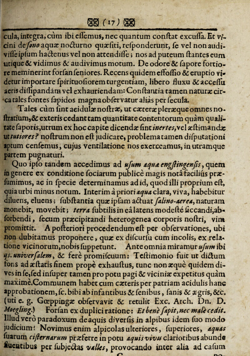 f 17 J mm—————*mmmm*mrnmi — . ■■ ,■,11. .. cula, integra, cum ibi effemus, nec quantum conftat excufla.Et vf~ cini dcjinoaqnx no&urno quxfiti, refponderunt, fe vel nonaudi- viffeipfiim ha&enus vel non attendifle; nos ad puteum flantes eum utique & vidimus & audivimus motum. De odore & fapore fortio¬ re meminerint forfan feniores. Recens quidem effbflio &c eruptio vi¬ detur importare fpirituofioremturgentiam, libero fluxu &acceflti aeris diilipandam vel exhauriendam: Conflantia tamen naturx cir¬ ca tales fontes fapidos magna obfervatur alias per fecula. Tales cum fint acidulae noftrx, ut cxterx plerxque omnes no- ftratium,& exteris cedant tam quantitate contentorum quam quali¬ tate faporis,utrum ex hoc capite dicenda: fint inertesTvc\ xftimandx ut tutiores? noftrumnon eft judicare, problema tamen difputationi aptum cenfemus, cujus ventilatione nos exerceamus, in utramque partem pugnaturi. ' Quo ipfo tandem accedimus ad ujum aquaengjlingenjis ,quem in genere ex conditione fociarum publice magis nota facilius prx- fumimus, ac in fpecie determinamus ad id, quod illi proprium eft, quia urbi minus notum. Interim a priori aqua clara, viva, habebitur diluens, cluens; fubftantia qua: ipfam a&uat falino-aereay naturam monebit, movebit; terra fubtilis in ea latens modefteficcandi,ab« forbendi, fecum prxeipitandi heterogenea corporis noftri, vim promittit. A pofteriori procedendum eft per obfervationes, ubi non dubitamus proponere, qua: ex difcurfu cum incolis, ex rela* tione vicinorum,nobis fuppetunt. Ante omnia miramur ujum ibi qs.univerfalem, & fere promifcuum: Teftimonio fuit ut di£tum fons ad xftatis finem prope exhauftus, tunc non atque quidem di¬ ves in fe,fed infuper tamen pro potu pagi Sc vicinia: expetitus quam maxime.Communem habet cum exteris per patriam acidulishanc approbationem, fc. bibi ab infantibus&fenibus, fanis &:xgris,&c. (uti e. g. Gceppingx obfervavit retulit Exc. Arch. Dn. D. Moegling) Forfan ex duplici ratione: Et bene fapit> nec mate cedit. Illud vero paradoxum de aquis diverfis in alpibus idem fuo modo judicium! Novimus enim alpicolasulteriores, fuperiores, aquas fuarum ciflernarum prxferrc in potu aquis vivis clarioribus abunde fluentibus per fubje&as valles, provocando inter alia ad cafum