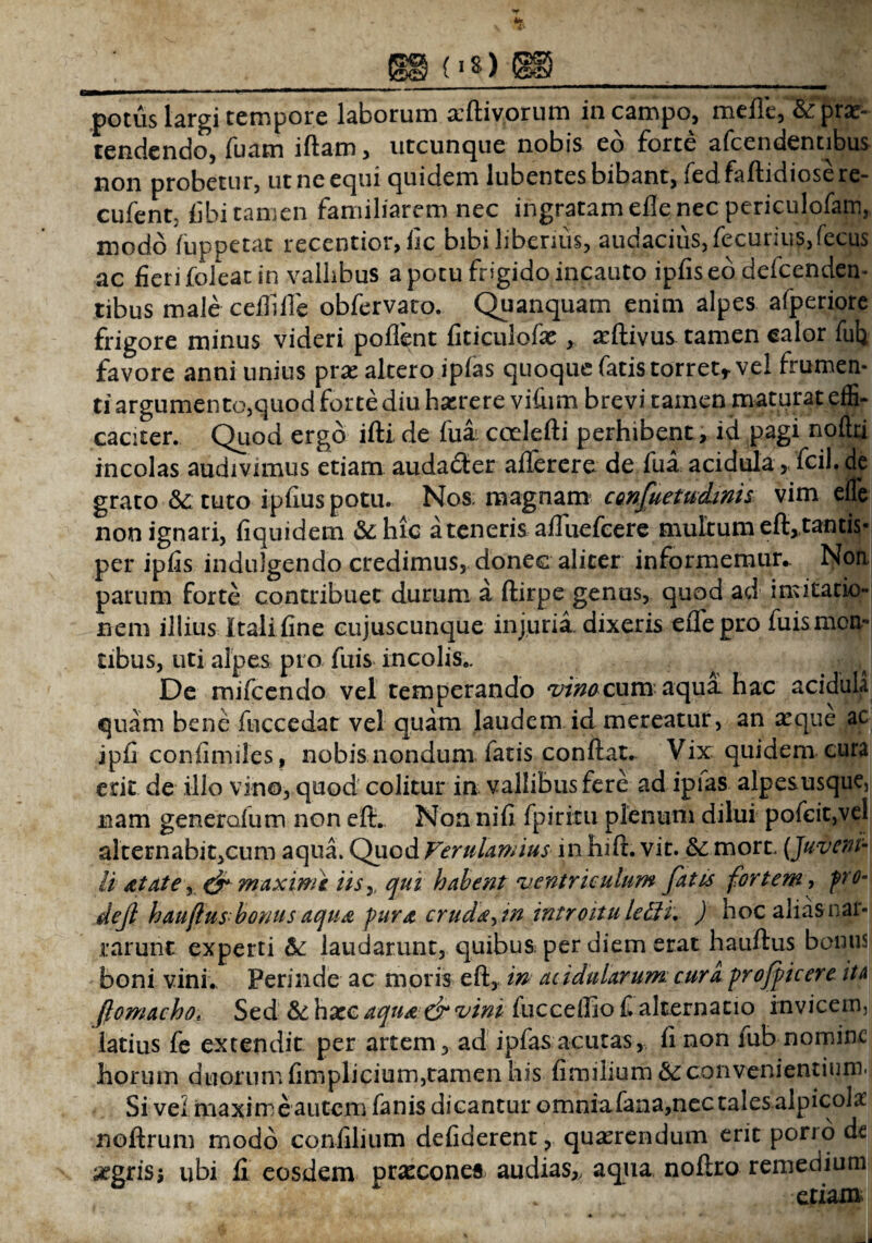 potus largi tempore laborum aftivorum in campo, meile, & prae¬ tendendo, luam iftam, utcunque nobis eo forte afcendentibus non probetur, ut ne equi quidem lubentes bibant, ied. faftidiosere- cufent; libi tamen familiarem nec ingratam elle nec periculofam, modo luppetat recentior, lic bibi liberius, audacius,fecurius,fecus ac fieri foleat in vallibus a potu frigido incauto ipfiseo defcenden- tibus male celliIle obfervato. Quanquam enim alpes afperiore frigore minus videri pollent fiticulofaeaftivus tamen calor fufi favore anni unius prx altero iplas quoque fatis torret* vel frumen¬ ti argumento,quod forte diu haerere vifiim brevi tamen maturat effi¬ caciter. Quod ergo illi de fuai coelefti perhibent, id pagi noltti incolas audivimus etiam audacter aflerere de fua acidula > fcil.de grato &:tuto ipfiuspotu. Nos magnam confuetudinis vim elle non ignari, fiquidem &hic a teneris alfuefcere multum eft, tantis¬ per ipfis indulgendo credimus, donec aliter informemur.. Non parum forte contribuet durum a ftirpe genus, quod ad imitatio» nem illius Itali fine cujuscunque injuria, dixeris eflbpro fuismcn- tibus, uti alpes pro fuis incolis,. De mifcendo vel temperando vinocum aqua hac acidula quam bene fuccedat vel quam laudem id mereatur, an a^que ac jpfi coniimiles, nobis nondum fatis conitar. Vix quidem cura erit de illo vino, quod colitur in vallibus fere ad ipias alpes usque, nam generalum non eft. Non nifi fpiririi plenum dilui pofeit,vel alternabi^cum aqua. Quod Ferulam ius inInft. vit. &; mort. [Juveni¬ li &tate, & maximi iis,, qui habent ventriculum fatis fortem •> pro- dejl hauflus bonus aqua, pura crud^^n introitu le£H. ) hoc alias nar¬ rarunt experti &: laudarunt, quibus per diem erat hauftus bonus boni vini,. Perinde ac moris eft, in acidularum cura proficere ita (lomacho* Sed §iX\xc aqiia & vini fucceffiof alternatio invicem, latius fe extendit per artem, ad ipfasacutas, li non fub nomine horum duorum fimplicium,tamen his fimilium &: convenientium. Si vel maxime autem fanis dicantur omniafana,nec tales alpicol* noftrum modo confilium deliderent, quaerendum erit porro de segrisj ubi fi eosdem pracconea> audias,, aqua noftro remedium etiam