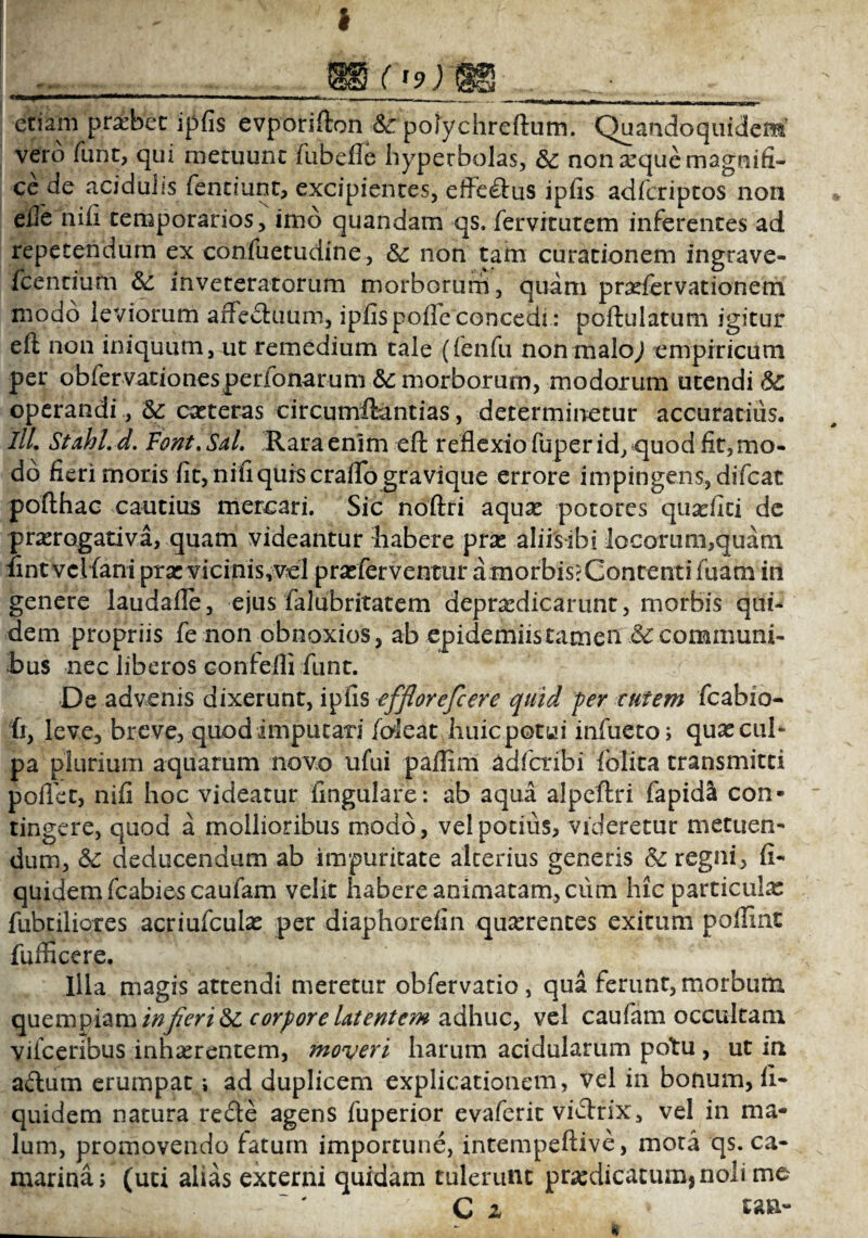 * etiam praebet ipfis evporifton & polychreftum. Quandoquidem’ vero funt, qui metuunt fubefle hypetbolas, & non seque magnifi¬ ce de acidulis fentiunt, excipientes, effectus ipfis adfcriptos non eile nifi temporarios, imo quandam qs. (ervitutem inferentes ad repetendum ex confuetudine, &: non tam curationem ingrave- fcentium &: inveteratorum morborum, quam profervationem modo leviorum affectuum, ipfis pofie concedi: poftulatum igitur eit non iniquum, ut remedium tale (fenfu non malo,) empiricum per obfervationesperidnarum &: morborum, modorum utendi 6c operandi , coteras circumftantias, determinetur accuratius. III. Stahl.d. Font.Sal. Rara enim eft reflexio fuper id, quod fit, mo¬ do fieri moris fit, nifi quis craflo gravique errore impingens, difcat pofthac cautius mercari. Sic noftri aquo potores quofiti de prorogativa, quam videantur habere pro aliis ibi locorum,quam fintvclfani pro vicinis,vel proferventur a morbis? Contenti fuim in genere laudafle, ejus falubritatem deprodicarunt, morbis qui¬ dem propriis fe non obnoxios, ab epidemiistamen & communi¬ bus nec liberos confefli funt. De advenis dixerunt, ipfis efflorefcere quid fer tutem fcabio- fr, leve, breve, quod imputari /oleat huic potui infueto; quo cul¬ pa plurium aquarum novo ufui paflim adfcribi /blita transmitti poflet, nifi hoc videatur lingulare: ab aqua alpeftri fapida con¬ tingere, quod a mollioribus modo, vel potius, videretur metuen¬ dum, &c deducendum ab impuritate alterius generis & regni, fi- quidem fcabies caufam velit habere animatam, cum hic particulo fabriliores acriufculo per diaphorefin quorentes exitum poffint fufficere. Illa magis attendi meretur obfervatio , qua ferunt, morbum quempiam in fieri & corpore latentem adhuc, vel caufam occultam vifceribus inhaerentem, moveri harum acidularum potu , ut in adum erumpat; ad duplicem explicationem, vel in bonum, fi- quidem natura rede agens fuperior evaferit vidrix, vel in ma¬ lum, promovendo fatum importune, intempeftive, mota qs. Ca¬ marina; (uti alias excerni quidam tulerunt praedicatum, noli me C z tan-