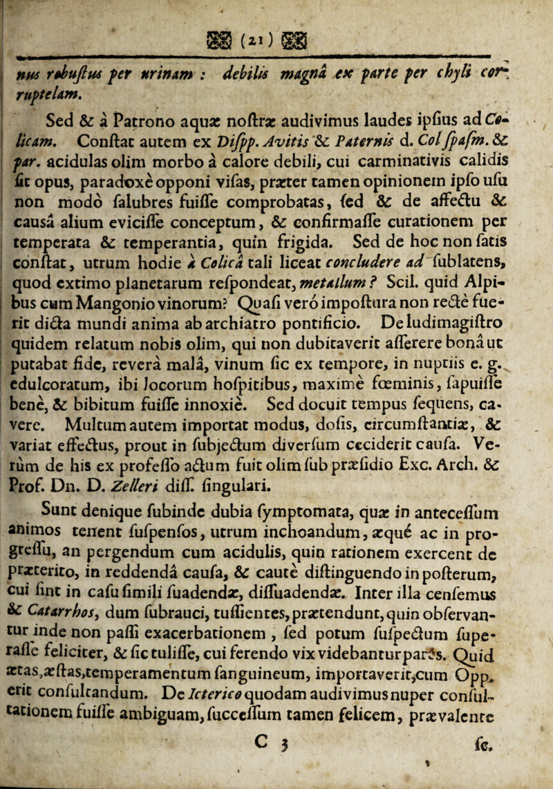 nus rohufius fer urinam : debilis magna ex farte fer chyli cor* ruftelam. Sed & a Patrono aqux noftrx audivimus laudes ipfius ad CV- licam. Conflat autem ex Vifpp. Avitis &: Paternis d. Coifpafm. & /w. acidulas olim morbo a calore debili, cui carminativis calidis iit opus, paradoxe opponi vifas, prxter tamen opinionem ipfo ufu non modo faiubres fuifle comprobatas, fed & de affedu &: causa alium evicifle conceptum, & confirmafle curationem per temperata &: temperantia, quin frigida. Sed de hoc non fatis conflat, utrum hodie a Colica tali liceat concludere ad fublatens, quod extimo planetarum refpondeat, metallum ? Scii, quid Alpi¬ bus cum Mangonio vinorum? Quafi vero impoftura non rede fue¬ rit dida mundi anima ab archiatro pontificio. De ludimagiftro quidem relatum nobis olim, qui non dubitaverit aflerere bona ut putabat fide, revera mala, vinum fic ex tempore, in nuptiis e. g.^ edulcoratum, ibi Jocorum hofpitibus, maxime fceminis, fapuifle bene, & bibitum fuifle innoxie. Sed docuit tempus fequens, ca¬ vere. Multum autem importat modus, dofis, circumftantix, 8c variat effedus, prout in fubjedum djverfum ceciderit caufa. Ve¬ rum de his ex profeflb adum fuit olim fubprxfidio Exc. Arch. Prof. Dn. D. Zelleri difll fingulari. Sunt denique fubinde dubia fymptomata, qua: in anteceflum animos tenent fufpenfos, utrum inchoandum, xqu£ ac in pro- grdfu, an pergendum cum acidulis, quin rationem exercent de praeterito, in reddenda caufa, & caute diftinguendoinpofterum, cui fint in cafufimili fuadendx, difluadendx. Inter illa cenfemus & Catarrhos, dum fubrauci, tuflientes,prxtendunt,quinobfervan- tur inde non pafli exacerbationem , fed potum fufpedum fupe- rafle feliciter, & fic tulifle, cui ferendo vixvidebanturparts. Quid xtas^xftas^emperamentumfanguineum, importaveritjCum Opp. erit confultandum. De Icterico quodam audivimus nuper conful- utionem fuifle ambiguam,fucceflum tamen felicem, prxvalente C 3 fc»