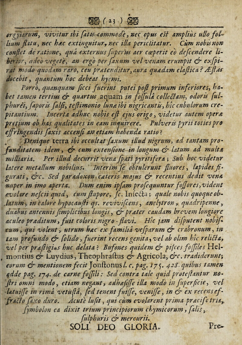 orgyiarum, vivitur ibi fatts-comwcde, nec opus e Ii amplius ullo fol¬ lium flatu, nec hac e xtinguttur, nec illa periclitatur. Cum nobis non conflet de ratione, qua externus flipefm aer cceperit eo defcendere li- herior, adeo vegete, an ergo per fixum vel venam erumpit d* exfpi- rai modo quodam raro, ceu pratenditur, aura quadam elaftica? ALflas docebit, quantum hoc debeat hyemi. Porro, quanquam ficci fuerint puteipofl primum inferiores, ha¬ bet tamen tertius & quartus aquam in foffula colleUam, odoris fui- phurei, faporis falfl, teftimonio luna ibi nigricantis, hic cubulorum cre¬ pitantium, Incerta adhuc nobis efl ejus origo, videtur autem opera pretium ob has qualitates in eam inquirere. Pulveris pyrii toties pro effringendis faxis accenfl aw etiam habenda ratio ? Denique terra ibi occultat faxum illud nigrum, ^ tantam pro¬ funditatem idem, dr cum extenflone in longum dr latum ad multet militaria. Per illud decurrit vena fpati pyritifera ; Sub hoc videtur latere metallum nobilius. Interim fe obtulerunt fluores, lapides fi* gurati, &c.. Sed paradoxon cateris majus & recentius dedit vena nuper in imo aperta. Dum enim ipfam profequuntur foffores, vident evolare nefcii qmd, cum fi agor e, fc. lnie£la; quale nobis quoque ob- datum, in calore hypocaufii qs. revivifeens, anelytron> quadripenne, duabus antennisflmplicibus longis, & frater caudam brevem longiore aculeo praditum, fuit coloris nigro ~flavi. Hic jam difputent nobifi cum, qui volentutrum hac ex familia vefg arum dr crabronum , in tam profundo & folido, fuerint recens genit a y vel ab ohm hic r elidiay vel per pra fi igius huc delata? Bufones quidem & gifces jcoffiles Hel- montius dr Luydius, Theophraftus & Agricola, &c. tradiderunt\ eorum & mentionem fecit Jonftonus/. c. pag. lj 5. 428. quibus tamen %dde pag. 174. de carne fofftli: Sed contra tale quid proteflantur no- fln omni modo, etiam negant, adhafiffe illa modo in fuperficte, vel datui fle in rima vetufia, fed tenent fui fle, venijfe, in dr ex recens ef¬ fracto fitjco duro. Acute lufit, qui cum evolarent prima pracifc trla,, fymbolon ea dixit trium principiorum chymicorum, falis, fulphuris & mercurii. ' SOLI DLO GLORIA, Pre^