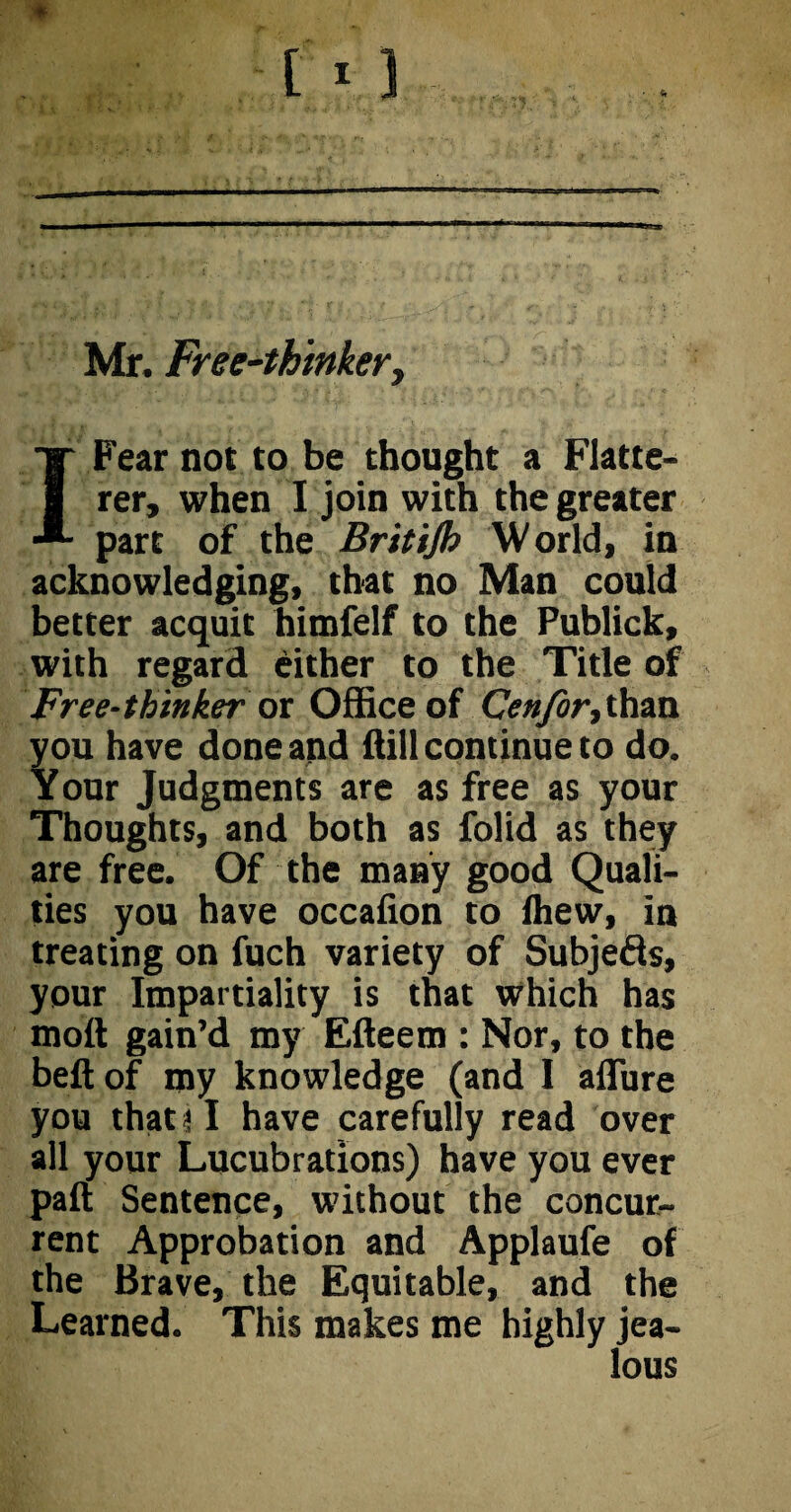 Mr. Free-thinker, I Fear not to be thought a Flatte¬ rer, when I join with the greater part of the Britijh World, in acknowledging, that no Man could better acquit himfelf to the Publick, with regard either to the Title of Free-thinker or Office of Cenfor,than you have done and ffill continue to do. Your Judgments are as free as your Thoughts, and both as folid as they are free. Of the many good Quali¬ ties you have occalion to fhew, in treating on fuch variety of Subje&s, your Impartiality is that which has moll gain’d my Efteem : Nor, to the beft of my knowledge (and I allure you that i I have carefully read over all your Lucubrations) have you ever pall Sentence, without the concur¬ rent Approbation and Applaufe of the Brave, the Equitable, and the Learned. This makes me highly jea-