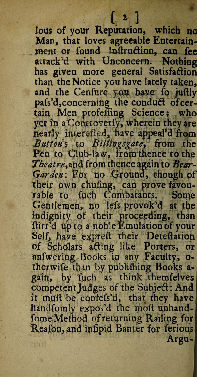 lous of your Reputation, which no Man, that loves agreeable Entertain¬ ment or found JnftruCtion, can fee attack'd with Unconcern. Nothing has given more general Satisfaction than the Notice you have lately taken, and the Cenfure you have fo jultly pafs’d,concerning the conduct of cer¬ tain Men profemng Science; who yet in a Controverfy, wherein they are nearly interfiled, have appeal’d from Buttons to Biltingsgate, from the Pen to Club-law, from thence to the Theatre,and from thence again to Bear- Garden : For no Ground, though of their own chufing, can prove favou¬ rable to fudi Combatants. So trie Gentlemen, no lefs provok’d at the indignity of their proceeding, than ilirr’d up to a noble Emulation of your Self, have expreft their Detettation of Scholars afting like Porters, or anfwering Books in any Faculty, o- therwife than by publiihing Books a- gain, by Aich as think themfelves competent Judges of the Subject: And it muft be confefs’d, that they have Uandfomly expos’d the moil unhand- fome Method of returning Railing for Reafon, and infipid Banter for ferious Argu-