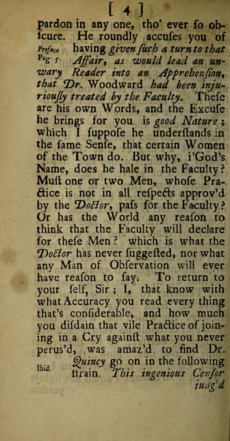 pardon in any one, tho’ ever fo ob- leure. He roundly accufes you of Prefree having given Juch a turn to that Pag's- Affair, as would lead an un¬ wary Reader into an Apprehenfion, that *Dr. Woodward had been inju- rioujly treated by the Faculty. Thefe are his own Words, and the Excufe he brings for you is good Nature ; which I fuppofe he underftands in the fame Senie, that certain Women of the Town do. But why, i’God’s Name, does he hale in the Faculty? Muft one or two Men, whofe Pra- dice is not in all refpeds approv’d by the 'Doffor, pafs for the Faculty? Or has the World any reafon to think that the Faculty will declare for thefe Men ? which is what the Dofior has never fuggefted, nor what any Man of Obfervation will ever have reafon to fay. To return'to your feif, Sir ; 1, that know with what Accuracy you read every thing that’s confiderable, and how much you difdain that vile Practice of join¬ ing in a Cry againft what you never perus’d, was amaz’d to find Dr. Quincy go on in the following ld’ Itrain. This ingenious Cenjor judg’d