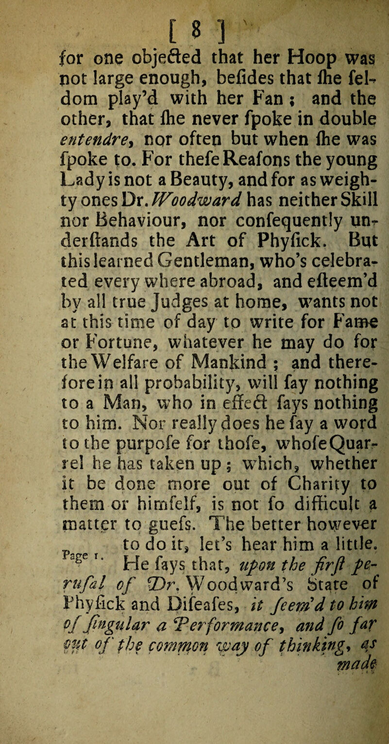 for one objefted that her Hoop was not large enough, befides that flie fel- dom play’d with her Fan; and the other, that fhe never fpoke in double entendre, nor often but when Ihe was fpoke to. For thefeReafons the young Lady is not a Beauty, and for as weigh¬ ty ones Dr. Woodward has neither Skill nor Behaviour, nor confequently um derftands the Art of Phyfick. But this learned Gentleman, who’s celebra¬ ted every where abroad, and efteem’d by all true Judges at home, wants not at this time of day to write for Fame or Fortune, whatever he may do for the Welfare of Mankind ; and there¬ fore in all probability, will fay nothing to a Man, who in effeft fays nothing to him. Nor really does he fay a word to the purpofe for thofe, whofeQuar¬ rel he has taken up; w-hich, whether it be done more out of Charity to them or himfelf, is not fo difficult a matter to guefs. The better however to do it, let’s hear him a little. !‘ He fays that, upon the firft pe¬ rn fa l of Dr. Woodward’s State of Phyfick and Difeafes, it fcerad to him of fingular a ‘Performance, and fo far mt of the common way of thinking, as