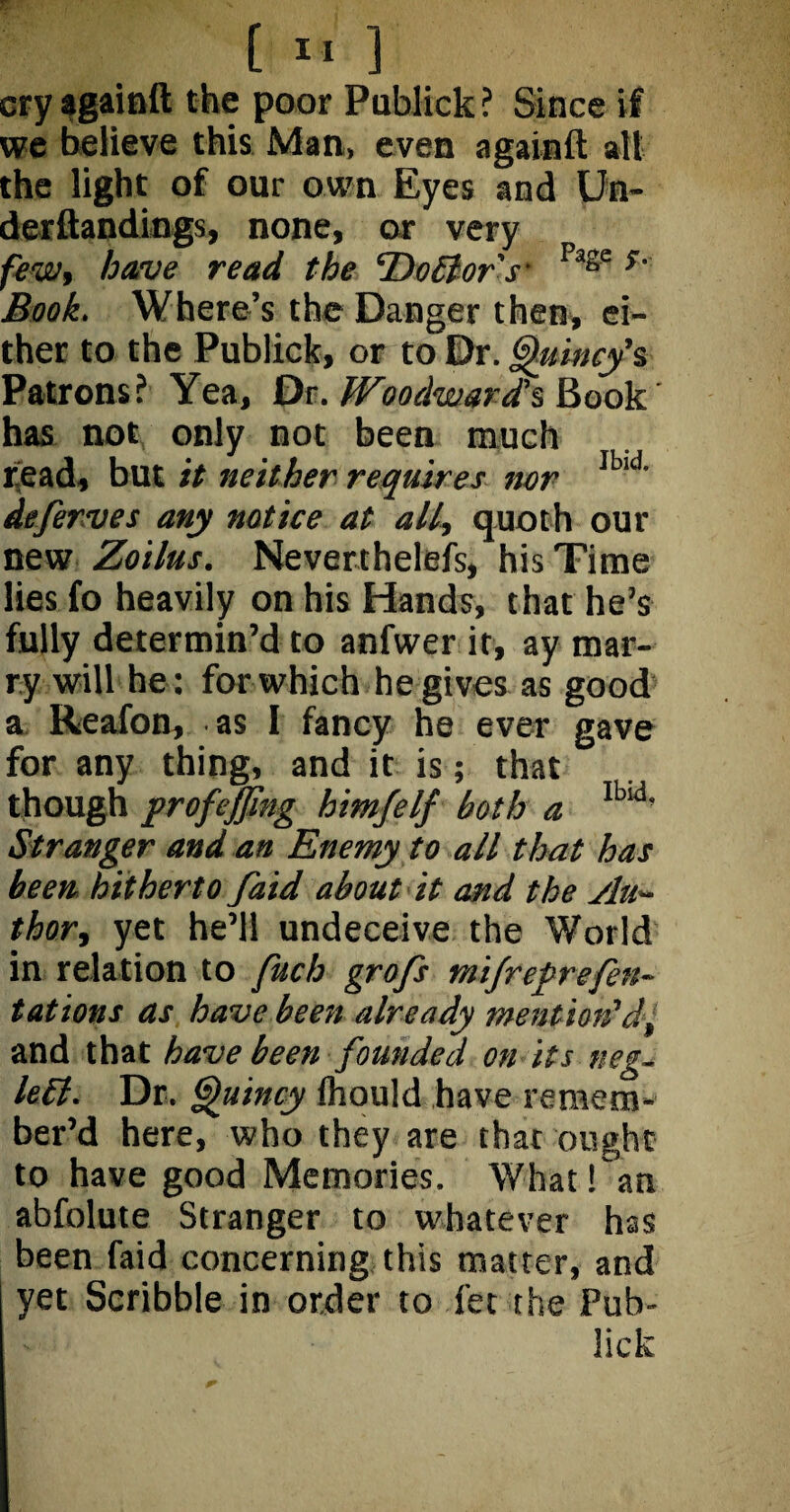 [ » ] cry againft the poor Publick ? Since if we believe this Man, even againft all the light of our own Eyes and Un- derftandings, none, or very few, have read the Do Bor's- Page s' Book. Where’s the Danger then, ei¬ ther to the Publick, or to Dr. Quincy's Patrons? Yea, Dr. Woodward's Book has not only not been much read, but it neither requires nor Ib,d' deferves any notice at all, quoth our new Zoilus. Neverthelefs, his Time lies fo heavily on his Hands, that he’s fully determin’d to anfwer it, ay mar¬ ry will he: for which he gives as good a Reafon, as I fancy he ever gave for any thing, and it is; that though profejjing himfelf both a lbld’ Stranger and an Enemy to all that has been hitherto faid about it and the Au¬ thor, yet he’ll undeceive the World in relation to fuch grofs mifrefrefen- t at ions as have been already mention’d, and that have been founded on its neg- left. Dr. Quincy Ihould have remem¬ ber’d here, who they are that ought to have good Memories. What fan abfolute Stranger to whatever has been faid concerning this matter, and yet Scribble in order to fet the Pub¬ lick