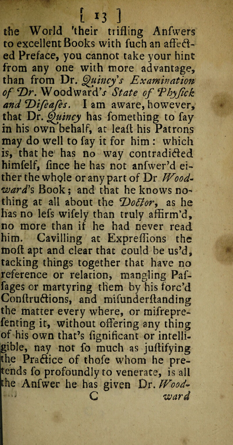 [ *3 ] the World 'their trifling Anfwers to excellent Books with fuch an affeft- ed Preface, you cannot take your hint from any one with more advantage, than from Dr. Quincy's Examination of Dr. Woodwards State of Thyjick and Difeafes. I am aware, however, that Dr. Quincy has fomething to fay in his own behalf, at lead his Patrons may do well to fay it for him : which is, that he has no way contradided himfelf, fince he has not anfwer’d ei¬ ther the whole or any part of Dr Wood¬ ward's Book; and that he knows no¬ thing at all about the Dottor, as he has no lefs wifely than truly affirm’d, no more than if he had never read him. Cavilling at ExprefJions the mod apt and clear that could be us’d, tacking things together that have no reference or relation, mangling Paf- fages or martyring them by his forc’d Condruftions, and mifunderdanding the matter every where, or mifrepre- fenting it, without offering any thing of his own that’s fignificant or intelli¬ gible, nay not fo much as judifying the Praftice of thofe whom he pre¬ tends fo profoundly to venerate, is all the Anfwer he has given Dr. Wood- C ward