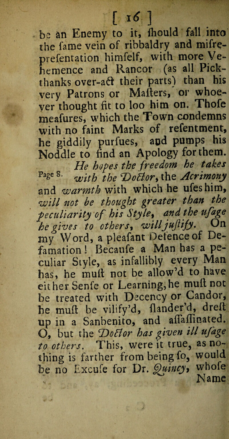 r be an Enemy to it, Ihould fall into the fame vein of ribbaldry and mifre- prefentation himfelf, with more Ve¬ hemence and Rancor (as all Pick- thanks over-afl; their parts) than his very Patrons or Mailers, or whoe¬ ver thought fit to loo him on. Thofe meafures, which the Town condemns with no faint Marks of refentment, he giddily purfues, aod pumps his Noddle to find an Apology for them. He hop es the freedom he takes Pase 8‘ with the <Do£t.ori the Acrimony and warmth with which he ufeshim, will not be thought greater than the peculiarity of his Style9 and the ufage he gives to others, willjuftify. On my Word, a pleafant Defence of De¬ famation ! Becaufe a Man has a pe¬ culiar Style, as infallibly every Man has, he mult not be allow’d to have either Senfe or Learning,he mull not be treated with Decency or Candor, he mu it be vilify’d, flander’d, dreit up in a Sanbenito, and affaffinated. O, but the cDoElor has given ill ufdge to others. This, were it true, as no¬ thing is farther from being fo, would be no Excufe for Dr. Quincy, whofe % T __ _ -