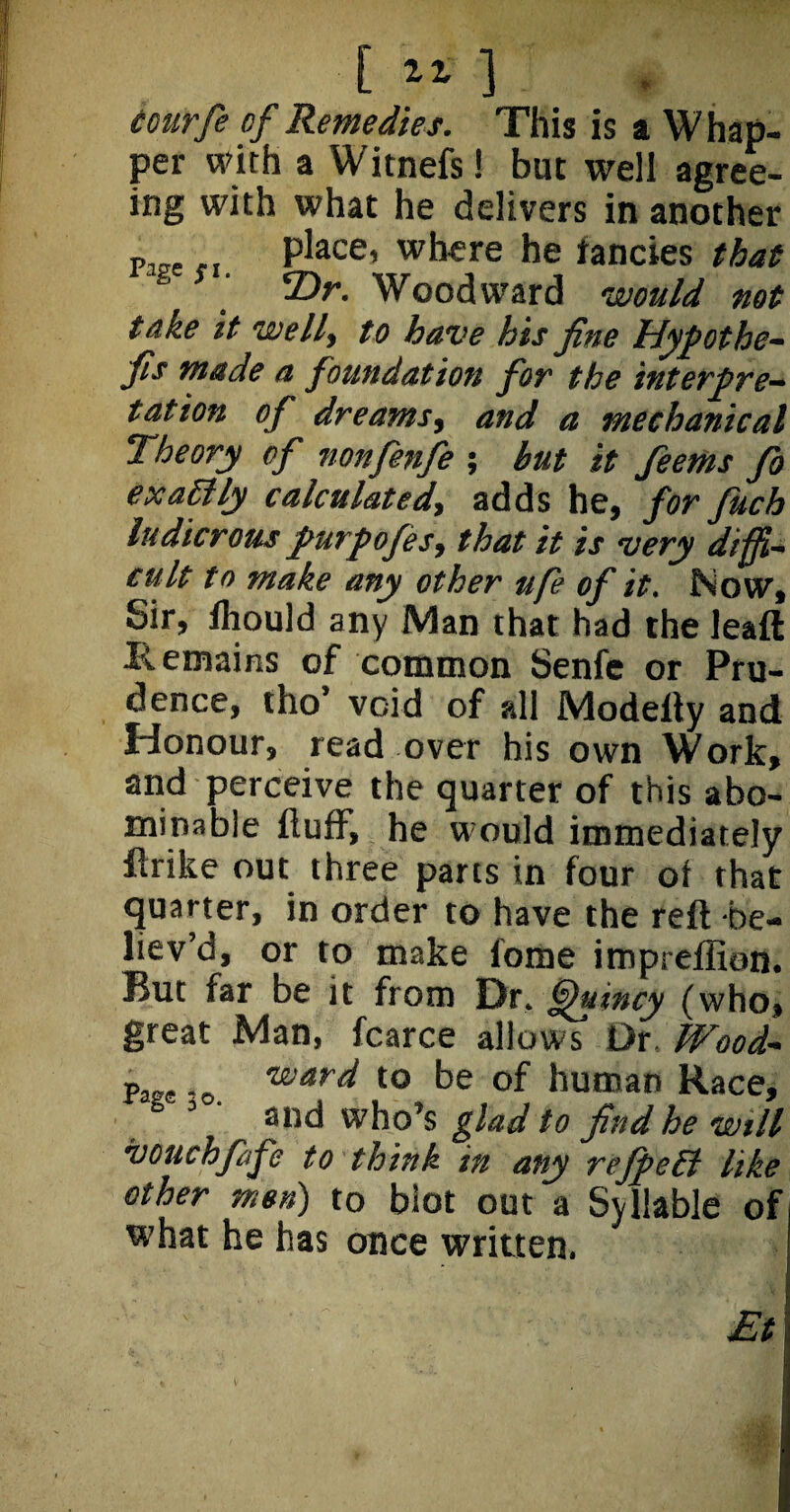 courfe of Remedies. This is a Whap- per with a Witnefs! but well agree- ing with what he delivers in another plfre.. place, where he fancies that T)r. Woodward would not take it welly to have his fine Hypothe- fis made a foundation for the interpre¬ tation of dreamsy and a mechanical Theory of nonfenfe ; but it feems fo exactly calculatedy adds he, for fuch ludicrous purpofesy that it is very diffi¬ cult to make any other ufe of it, Now, Sir, fhould any Man that had the leaft Remains of common Senfe or Pru¬ dence, tho’ void of all Modeffy and Honour, read over his own Work, and perceive the quarter of this abo¬ minable fluff, he would immediately flrike out three parts in four ot that quarter, in order to have the reft be- liev’d, or to make fome itnpreffion. But far be it from Dr. Quincy (who, great Man, fcarce allows Dr. Wood- -o ward to be of human Race, . ' and who’s glad to find he wtll vouchfafe to think in any reJfieEt like other men) to blot out a Syllable of what he has once written. Et