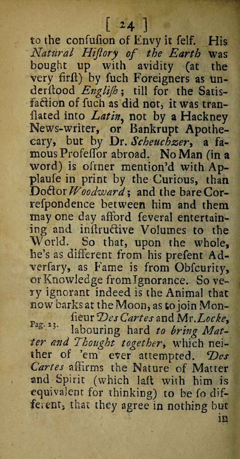 to the confufion of Envy it felf. His Natural Hijtory of the Earth was bought up with avidity (at the very firft) by fuch Foreigners as un¬ derflood Englijh; till for the Satis¬ faction of fuch as did not, it was tran- flated into Latin, not by a Hackney News-writer, or Bankrupt Apothe¬ cary, but by Dr. Scheuchzer, a fa¬ mous Profeffor abroad. No Man (in a word) is ofcner mention’d with Ap- plaufe in print by the Curious, than Doflor Woodward; and the bare Cor- refpondence between him and them may one day afford feveral entertain¬ ing and inftruftive Volumes to the World. _ So that, upon the whole, he’s as different from his prefent Ad- verfary, as Fame is from Obfcurity, or Knowledge from Ignorance. So ve¬ ry ignorant indeed is the Animal that now barks at the Moon, as to join Mon- fieur Des Cartes and Mv.Locke, labouring hard to bring Mat¬ ter and ‘Thought together, which nei¬ ther of ’em ever attempted. Des Cartes affirms the Nature of Matter and Spirit (which laft with him is equivalent for thinking) to be fo dif¬ ferent, that they agree in nothing but *