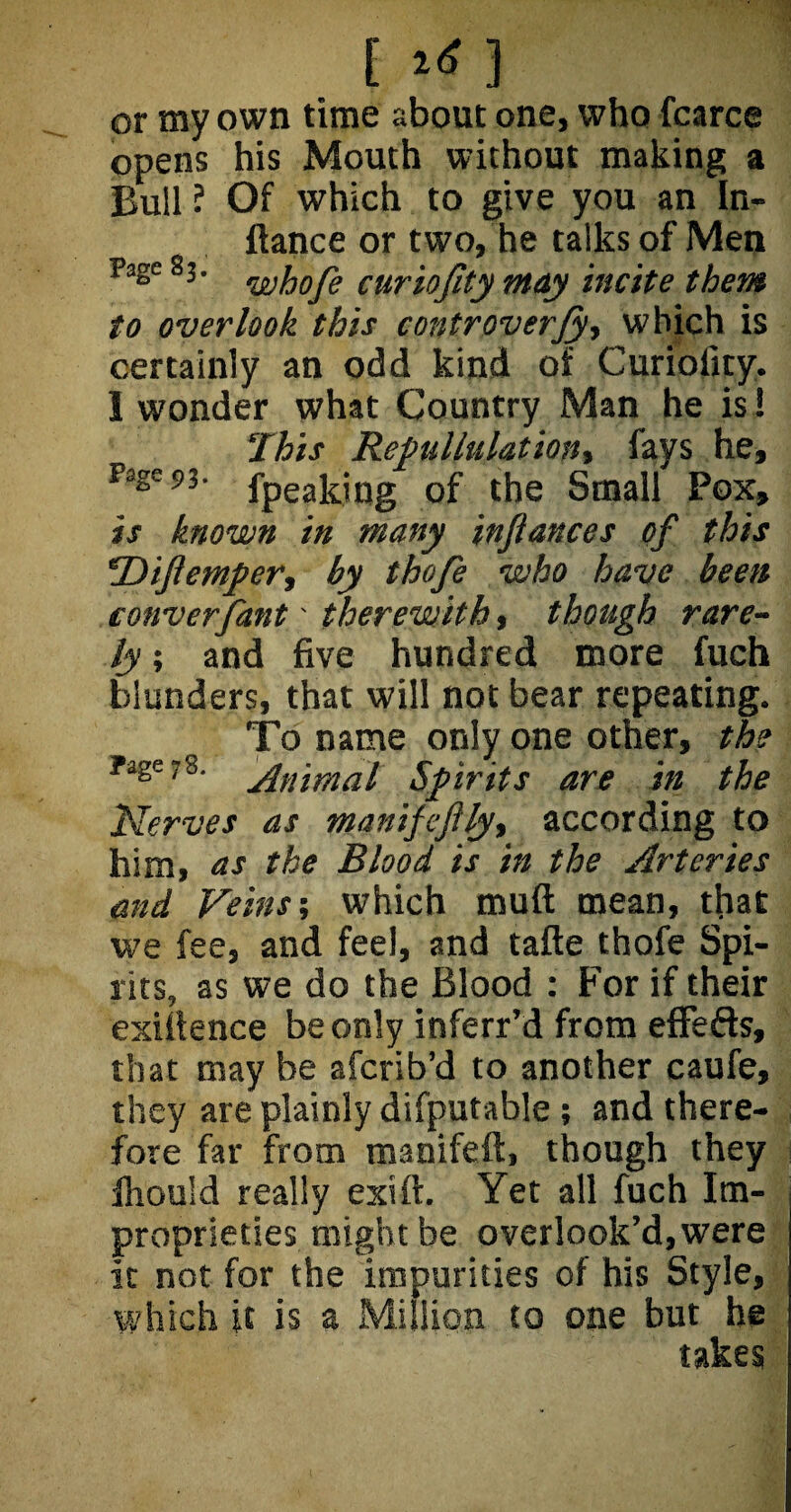 [ 1*] or my own time about one, who fcarce opens his Mouth without making a Bull ? Of which to give you an In- ftance or two, he talks of Men Page 83' whofie curiofity may incite them to overlook this controversy which is certainly an odd kind of Curioiity. I wonder what Country Man he is ! This Repullulation, fays he, fage 93- fpeakiug of the Small Pox, is known in many infiances of this Difiemper, by thofe who have been converfant' therewith, though rare¬ ly, and five hundred more fuch blunders, that will not bear repeating. To name only one other, the Fage78- Animal Spirits are in the fServes as manifefijy, according to him, as the Blood is in the Arteries and Veins; which muft mean, that we fee, and feel, and tafte thofe Spi¬ rits, as we do the Blood : For if their exigence be only inferr’d from eflfefts, that may be afcrib’d to another caufe, they are plainly difputable ; and there¬ fore far from manifeft, though they Ihould really exift. Yet all fuch Im¬ proprieties might be overlook’d, were it not for the impurities of his Style, which it is a Million to one but he takes