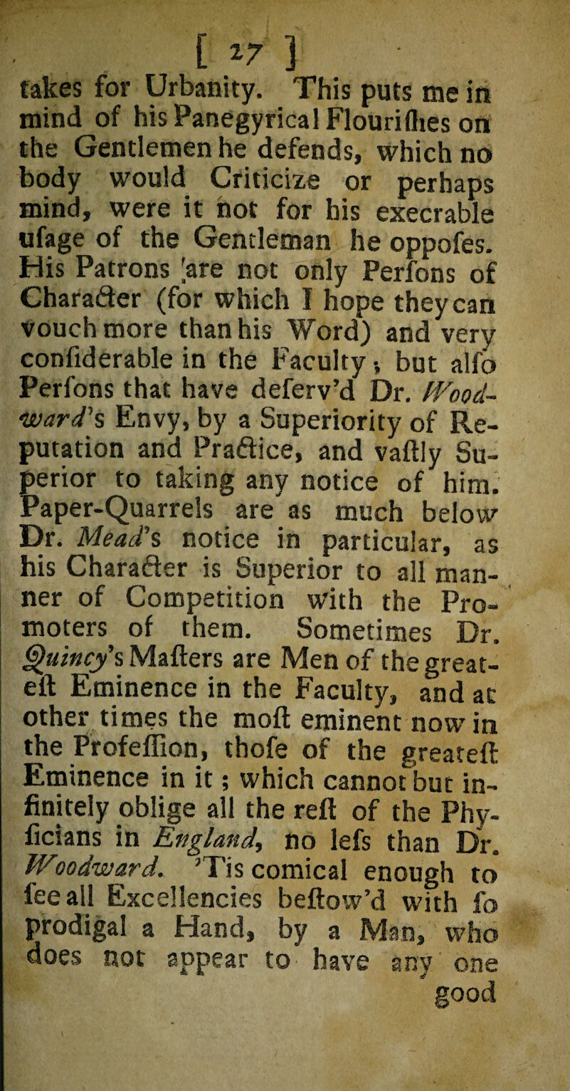• [ *7 ] ' takes for Urbanity. This puts me in mind of his Panegyrical Flouriflies on the Gentlemen he defends, which no body would Criticize or perhaps mind, were it hot for his execrable ufage of the Gentleman he oppofes. His Patrons [are not only Perfons of Character (for which I hope they can vouch more than his Word) and very confiderable in the Faculty •, but alfo Perfons that have deferv’d Dr. Wood¬ ward's Envy, by a Superiority of Re¬ putation and Praftice, and vaftly Su¬ perior to taking any notice of him. Paper-Quarrels are'as much below Dr. Mead's notice in particular, as his Character is Superior to all man¬ ner of Competition with the Pro¬ moters of them. Sometimes Dr. Quincy's Matters are Men of the great- eft Eminence in the Faculty, and at other times the moft eminent nowin the Profeflion, thofe of the greateft Eminence in it; which cannot but in¬ finitely oblige all the reft of the Phv- ficians in England, no lefs than Dr. Woodward. ’Tis comical enough to fee all Excellencies beftow’d with fo prodigal a Hand, by a Man, who does not appear to have any one good