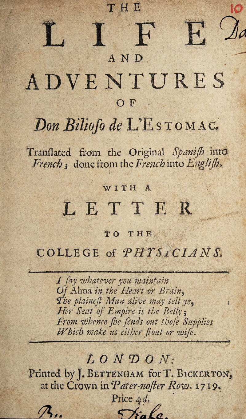 THE 10 «V’^T-- y' I F a AND ADVENTURES O F Don Bïliofo de L’Estomac, Tranilated from the Original Spcmijh into French ¡ done from the French into Englijh* WITH A LETTE R TO THE COLLEGE of THIS i CIAÑ $, iriimwa»' I fay whatever you maintain Of Alma in the Heart or Brain, The plainefl Man alive may tell ye, Her Seat of Empire is the Belly -, From, whence Jhe fends out thofe Which make us either flout or wife. íes LONDON: Printed byj. BeTtenham forT. Bickerton? at the Crown in Tater-nofier Row. 1719. Price 4 cl.