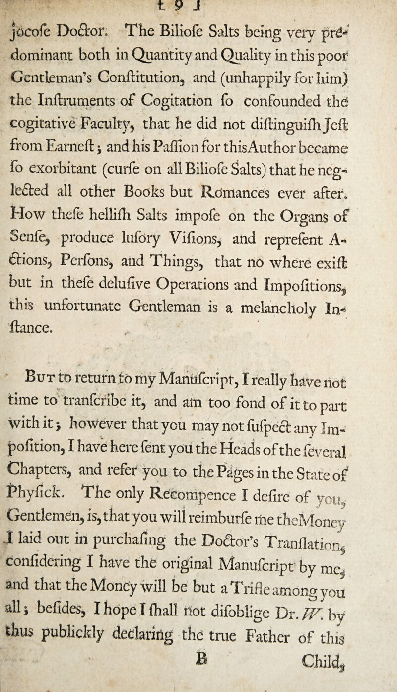 jócoíé Doétor. The Biliole Salts being very pré* dominant both in Quantity and Quality in this poor Gentleman’s Conftitution, and (unhappily for him) the Inftruments of Cogitation fo confounded the cogitative Faculty, that he did not diftinguiihjeft from Earned: > and his Paffion for thisAuthor became fo exorbitant (curfe on all Biliofe Salts) that he neg¬ lected all other Books but Romances ever after. How thefe helliih Salts impofe on the Organs of Seniè, produce lufory Vifions, and reprefent A- étions, Perfons, and Things, that no where exift but in theíe deluiive Operations and Impofitions, this unfortunate Gentleman is a melancholy In* dance. y* But to return to my Manüfcript, I really have not time to tranfcribe it, and am too fond of it to part with it -, however that you may not fufpect any Im- poíltion, I have here fent you the Heads of the feveral Chapters, and refer you to the Pages in the State of* Phyiick. The only Recompence I defirc of you Gentlemen, is, that you will reimburfe me theMoney A laid out in purchasing the Do&or’s Tranilatiom confidering I have the original Manufcript by me- and that theMoney will be but a Trifle among you all j befides, I hope I ihall not difoblige Dr. TV. by thus publicldy declaring the true Father of this B Child,