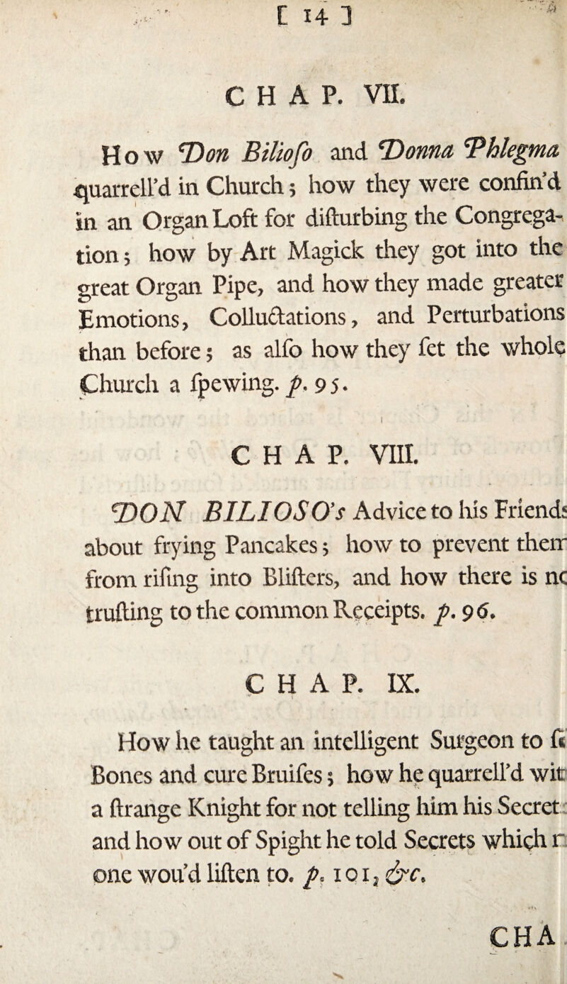 How *1)071 Biliofo and Donna 'Phlegma quarrell’d in Church ; how they were confin’d in an Organ Loft for difturbing the Congrega¬ tion ; how by Art Magick they got into the great Organ Pipe, and how they made greater Emotions, Collu&ations, and Perturbations than before ; as alfo how they fet the whole Church a fpewing. p. 95. ■ ' s. * % K I CHAP. VIII. DON BILI OS O’s Advice to his Friends about frying Pancakes 5 how to prevent their from rifmg into Bliilers, and how there is nc trailing to the common Receipts, ft. 96. CHAP. IX. * How he taught an intelligent Surgeon to ft Bones and cure Bruifes 5 how he quarrell’d wits a ilrange Knight for not telling him his Secret and how out of Spight he told Secrets which r one wou’d hilen to. p, ioi, &c, N , ^ CHA