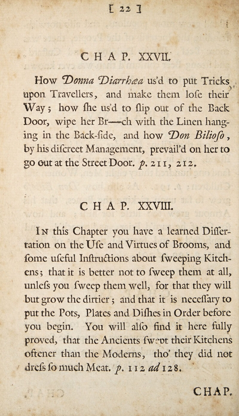 'CHAP. XXVII' How Donna Diarrhœa us’d to put Tricks A y r - upon Travellers, and make them lofe their Way ; how ihe us’d to flip out of the Back Door, wipe her Br—ch with the Linen hang- ins; in the Back-iide, and how Don Biliofo, by his difcreet Management, prevail’d on her to go out at the Street Door, p.zn, 212. chap. xxvm. In this Chapter you have a learned Difler- tation on the Ufe and Virtues of Brooms, and fome ufeful Inftrudions about fweeping Kitch¬ ens ; that it is better not to fweep them at all, unleis you fweep them well, for that they will but grow the dirtier ; and that it is neceffary to put the Pots, Plates and Difhes in Order before you begin. You will alfo find it here fully proved, that the Ancients fwmt their Kitchens oftener than the Moderns, tho’ they did not * drefs fo much Meat. y>. 11 z ad 128.