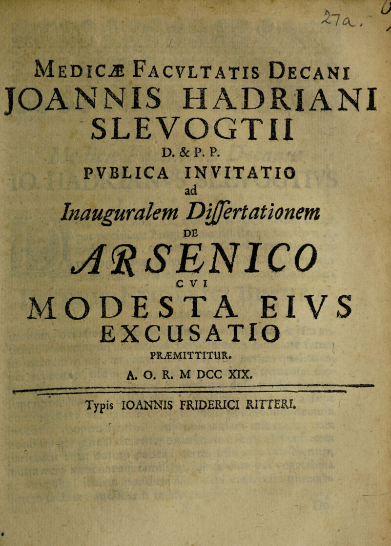 Medica Facvltatis Decani JOANNIS HADRIANI SLEVOGTII D. & P. P. PVBLICA INVITATIO ad Inauguralem Differtationem DE ARSENICO MODESTA EIVS EXCUSATIO PROMITTITUR. A. O. R. M DCC XIX. .■ - ■ '■ • • ■ ■- Typis IOANNIS FRIDERICI RITTERI.