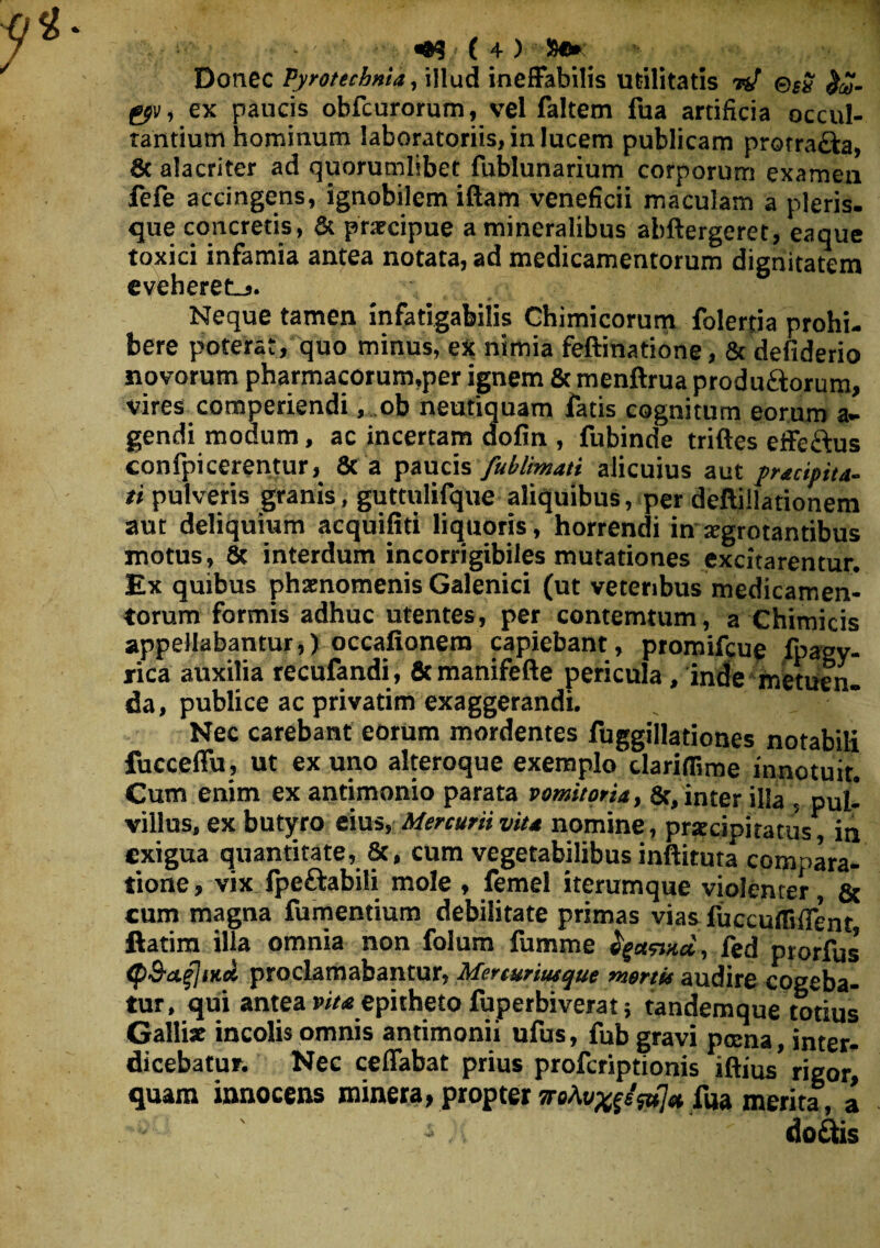 ••9(4)' Se» Donec Pyrotechnia, illud ineffabilis utilitatis nf ©*£ gp», ex paucis obfcurorum, vel faltem fua artificia occul¬ tandum hominum laboratoriis, in lucem publicam protra&a, & alacriter ad quorumlibet fublunarium corporum examen fefe accingens, ignobilem illam veneficii maculam a pleris, que concretis, & prxcipue a mineralibus abftergeret, eaque toxici infamia antea notata, ad medicamentorum dignitatem eveheret-,. Neque tamen infatigabilis Chimicorum folertia prohi¬ bere poterat, quo minus, ex nimia feftinatione, & defiderio novorum pharmacorum,per ignem & menftrua produ&orum, vires comperiendi, ob neutiquam fatis cognitum eorum a» gendi modum, ac incertam dofin , fubinde triftes effeftus confpicerentur, & a paucis fublimati alicuius aut praecipita¬ ti pulveris granis, guttulifque aliquibus, per deftillationem aut deliquium acquifiti liquoris, horrendi in atgrotantibus motus, & interdum incorrigibiles mutationes excitarentur. Ex quibus phaenomenis Galenici (ut veteribus medicamen¬ torum formis adhuc utentes, per contemtum, a Chimicis appellabantur,) occafionem capiebant, promifcue fpagy- rica auxilia recufandi, 6cmanifefte pericula , inde metuen. da, publice ac privatim exaggerandi. Nec carebant eorum mordentes fuggillationes notabili fucceffu, ut ex uno alteroque exemplo clariflime innotuit. Cum enim ex antimonio parata vomitoria, 8t, inter illa , pul¬ villus, ex butyro eius, Mercurii vita nomine, praecipitatus, in exigua quantitate, &, cum vegetabilibus inftituta compara¬ tione , vix fpeftabili mole , femel iterumque violenter & cum magna fumentium debilitate primas vias fuccufliffent ftatim illa omnia non folum fumme fyctnxd, led prorfus <pS-afliitd proclamabantur, Mercuriusque mortis audire cogeba¬ tur, qui antea vita epitheto fuperbiverat; tandem que totius Galli* incolis omnis antimonii ufus, fub gravi pcena, inter¬ dicebatur. Nec ceffabat prius proferiptionis iftius' rigor, quam innocens minera, propter sroAt/^fs^a fua merita, a do&is