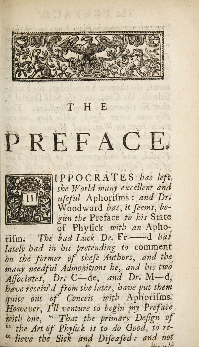 I P P O C RATE S has left. the World many excellent and ufeful Aphorifms : and Dr. Woodward has, it feems, be¬ gun the Preface to his State of Phyfick with an Apho- fifm. 'The bad Luck Dr. Fr--'d ^ - —1 lately had ih his pretending to comment on the former of thefe Authors, .and the many needful Admonitions he,, and his two AJfociates, t)r. C-—de, and Dr. M d, have receiv'd from the later, have put them quite out of Conceit with Aphorifriis* However, I'll venture to begin my Preface with one, “ That the primary Defign of “ the Art of Phyjick is to do Good, to re- <c lieve the Sick and Difeafed: and not A Am di