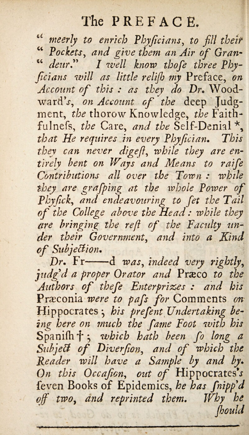 u meerly to enrich Phyficians, to fill their u Pockets, and give them an Air of Gran- “ deur/ wie// thofe three Phy- ficians will as little relijh my Preface, on Account of this : as they do Dr, Wood- ward’-r, on Account of the deep Judg¬ ment, the thorow Knowledge, the Faith¬ ful nefs, the Care, and the Self-Denial *, that He requires in every Phyfician. This they can never digeft, while they are en¬ tirely bent on Ways and Means to raife Contributions all over the Town : while they are grafping at the whole Power of Phyfick, and endeavouring to fet the Tail of the College above the Head: while they are bringing the ref of the Faculty un¬ der their Government, and into a Kind of Subjection. Dr. Fr-d was, indeed very rightly, judg'd a proper Orator and Prteco to the Authors of thefe Enterprises : and his Prteconia were to pafs for Comments on Hippocrates j his prefent Undertaking be¬ ing here on much the fame Foot with his SpanilhJ** which hath been fo long a SubjeCt of Diverfion, and of which the Reader will have a Sample by and by* On this Occafion, out of Hippocrates’^ feven Books of Epidemics, he has fnipp'd off two, and reprinted them. Why he fhould