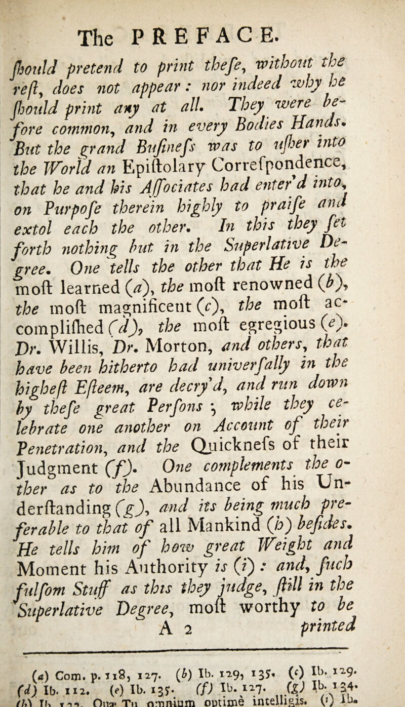 JhonlJ pretend to print thefe, without the reft, does not appear: nor indeed why he fhould print any at all. They were be¬ fore common, and in every Bodies Hands. But the grand Bujinefs was to ujber into the World an Epiftolary Correfpondence, that he and his Affociates had enter d into, on Purpofe therein highly to praife and extol each the other. In this they fet forth nothing but in the Superlative De¬ gree. One tells the other that He is the moft learned (#), the moft renowned (bj, the moft magnificent (cj, the moft ac* compliftied (d), the moft egregious (ej. Dr. Willis, Dr. Morton, and others, that have been hitherto had univerfally in the high eft Efteetn, are decryd, and run down by thefe great Perfons •, while they ce¬ lebrate one another on Account of their Penetration, and the Quicknefs of their Judgment (f). One complements the o- ther as to the Abundance of his Un- derftanding (g), and its being much pre- ferable to that of all Mankind (jo') befides* He tells him of how great Weight and Moment his Authority is (ij .• and, fitch fulfom Stuff as this they judge, f ill in the Superlative Degree, moft worthy to be A 2 printed (4) Com. p. 118, 127. (b) IS. 129, 13?. (<) IS. (d) lb. 112. (e) IS. 137. (f) IS. 127. (£) fJA tk On* Tn nmnium outime mtelli&is. v) ad.